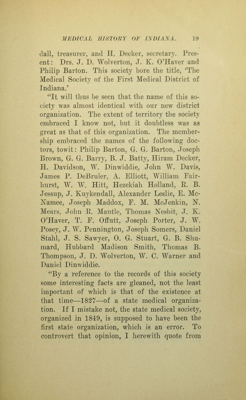 dall, treasurer, and H. Decker, secretary. Pres- ent: Drs. J. D. Wolverton, J. K. O'Haver and Philip Barton. This society bore the title, The Medical Society of the First Medical District of Indiana.' It will thus be seen that the name of this so- ciety was almost identical with our new district organization. The extent of territory the society embraced I know not, but it doubtless was as great as that of this organization. The member- ship embraced the names of the following doc- tors, towit: Philip Barton, G. G. Barton, Joseph Brown, G. G. Barry, B. J. Batty, Hiram Decker, H. Davidson, ^Y. Dinwiddle, John W. Davis, James P. DeBruler, A. Elliott, AYilliam Fair- hurst, W. W. Hitt, Hezekiah Holland, E. B. Jessup, J. Kuykendall, Alexander Leslie, E. Mc- Xamee, Joseph Maddox, F. M. McJenkin, N. Mears, John E. Mantle, Thomas ^^esbit, J. K. O'Haver, T. F. Offutt, Joseph Porter, J. W. Posey, J. W. Pennington, Joseph Somers, Daniel Stahl, J. S. Sawyer, 0. G. Stuart, G. B. Shu- mard, Hubbard Madison Smith, Thomas B. Thompson, J. D. Wolverton, W. C. Warner and Daniel Dinwiddle. By a reference to the records of this society some interesting facts are gleaned, not the least important of which is that of the existence at that time—1827—of a state medical organiza- tion. If I mistake not, the state medical society, organized in 1849, is supposed to have been the first state organization, which is an error. To controvert that opinion, I herewith quote from