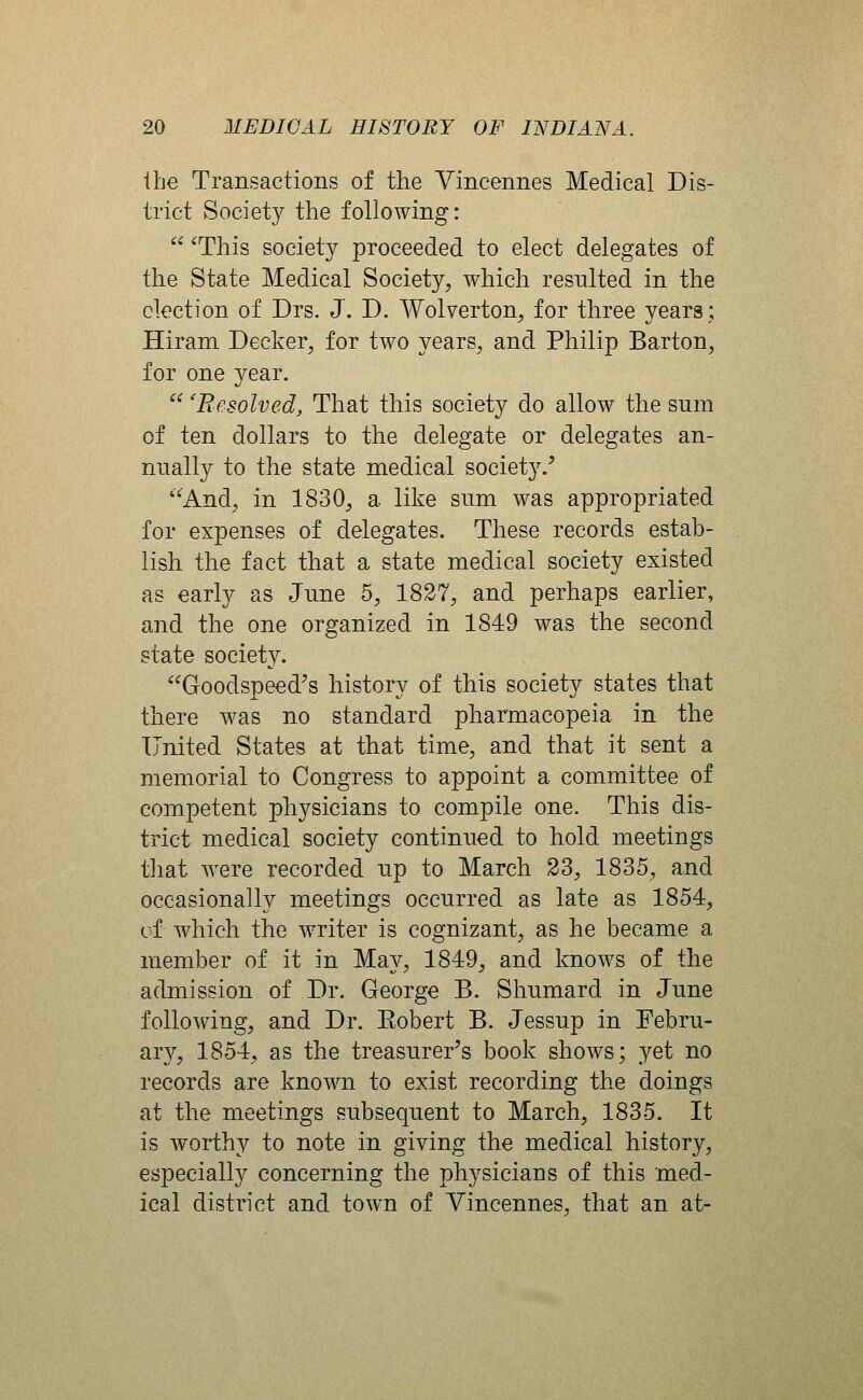 the Transactions of the Yincennes Medical Dis- trict Society the following:  ^This society proceeded to elect delegates of the State Medical Society, which resulted in the election of Drs. J. D. Wolverton, for three years; Hiram Decker, for two years, and Philip Barton, for one year.  'Resolved^ That this society do allow the sum of ten dollars to the delegate or delegates an- nually to the state medical society/ And, in 1830, a like sum was appropriated for expenses of delegates. These records estab- lish the fact that a state medical society existed as early as June 5, 1827, and perhaps earlier, and the one organized in 1849 was the second state society. Goodspeed's history of this society states that there was no standard pharmacopeia in the United States at that time, and that it sent a memorial to Congress to appoint a committee of competent physicians to compile one. This dis- trict medical society continued to hold meetings that were recorded up to March 23, 1835, and occasionally meetings occurred as late as 1854, of which the writer is cognizant, as he became a member of it in May, 1849, and knows of the admission of Dr. George B. Shumard in June following, and Dr. Eobert B. Jessup in Febru- ary, 1854, as the treasurer's book shows; yet no records are known to exist recording the doings at the meetings subsequent to March, 1835. It is worthy to note in giving the medical history, especially concerning the physicians of this med- ical district and town of Yincennes, that an at-