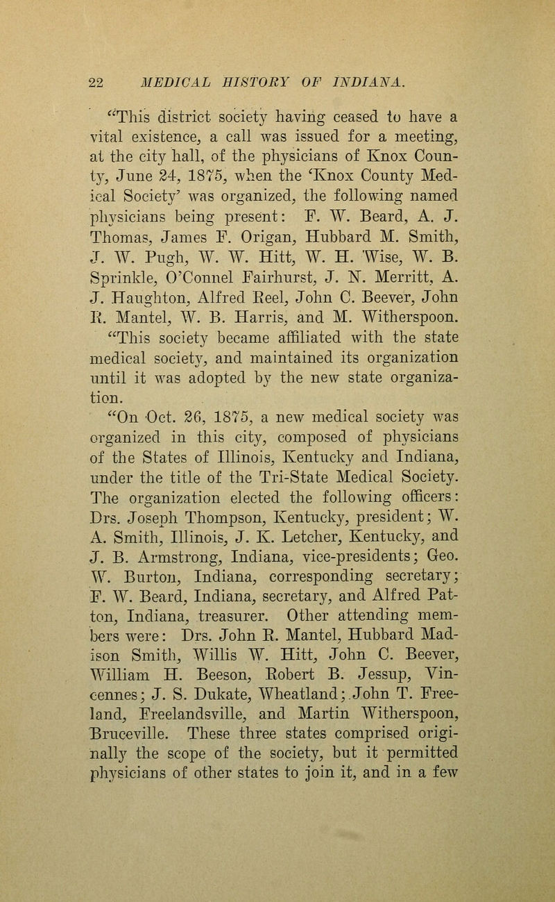 This district society having ceased to have a vital existence^ a call was issued for a meeting, at the city hall, of the physicians of Knox Coun- t}^, June 24, 1875, when the 'Knox County Med- ical Society' was organized, the following named physicians being present: F. W. Beard, A. J. Thomas, James F. Origan, Hubbard M. Smith, J. W. Pugh, W. W. Hitt, W. H. Wise, W. B. Sprinkle, O'Connel Fairhurst, J. N. Merritt, A. J. Haughton, Alfred Reel, John C. Beever, John E. Mantel, AY. B. Harris, and M. Witherspoon. This society became affiliated with the state medical society, and maintained its organization until it was adopted by the new state organiza- tion. On Oct. 26, 1875, a new medical society was organized in this city, composed of physicians of the States of Hlinois, Kentucky and Indiana, under the title of the Tri-State Medical Society. The organization elected the following officers: Drs. Joseph Thompson, Kentucky, president; W. A. Smith, Illinois, J. K. Letcher, Kentucky, and J. B. Armstrong, Indiana, vice-presidents; Geo. W. Burton, Indiana, corresponding secretary; F. W. Beard, Indiana, secretary, and Alfred Pat- ton, Indiana, treasurer. Other attending mem- bers were: Drs. John R. Mantel, Hubbard Mad- ison Smith, Willis W. Hitt, John C. Beever, William H. Beeson, Robert B. Jessup, Yin- cennes; J. S. Dukate, 'Wheatland;.John T. Free- land, Freelandsville, and Martin Witherspoon, Bruceville. These three states comprised origi- nally the scope of the society, but it permitted physicians of other states to join it, and in a few