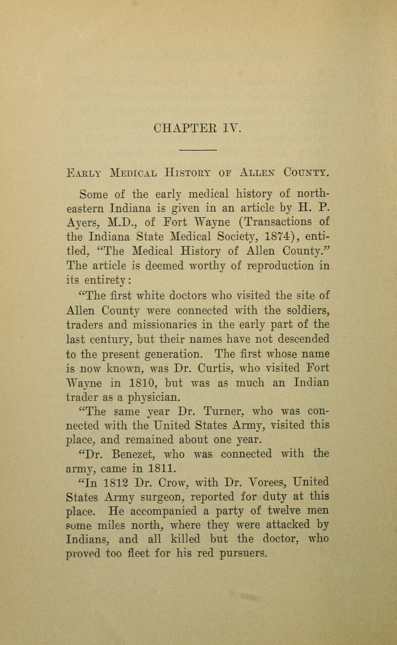 CHAPTEE lY Eaely Medical History of Alle^t County. Some of the early medical history of north- eastern Indiana is given in an article by H. P. Ayers, M.D., of Fort Wayne (Transactions of the Indiana State Medical Society, 1874), enti- tled, The Medical History of Allen County. The article is deemed worthy of reproduction in its entirety: ^'The first white doctors who visited the site of Allen County were connected with the soldiers, traders and missionaries in the early part of the last century, but their names have not descended to the present generation. The first whose name is now known, was Dr. Curtis, who visited Fort AYa}Tie in 1810, but was as much an Indian trader as a physician. The same vear Dr. Turner, who was con- nected with the United States Army, visited this place, and remained about one year. Dr. Benezet, who was connected with the army, came in 1811. In 1812 Dr. Crow, with Dr. Yorees, United States Army surgeon, reported for duty at this place. He accompanied a party of twelve men some miles north, where they were attacked by Indians, and all killed but the doctor, who proved too fleet for his red pursuers.