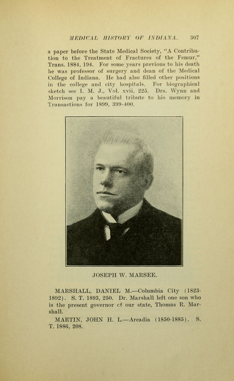 a paper before the State Medical Society, A Contribu- tion to the Treatment of Fractures of the Femur, Trans. 1884, 194. For some years previous to his death he was professor of surgery and dean of the Medical College of Indiana. He had also filled other positions in the college and city hospitals. For biographical sketch see I. M. J., Vol. xvii, 225. Drs. Wynn and Morrison pay a beautiful tribute to his memory in Transactions for 1899, 399-400. JOSEPH W. MAESEE. MARSHALL, DANIEL M.—Columbia City (1823- 1892). S. T. 1893, 250. Dr. Marshall left one son who is the present governor cf our state, Thomas R. Mar- shall. MARTIN, JOHN H. L.—Arcadia (1850-1885). S. T. 1886, 208.