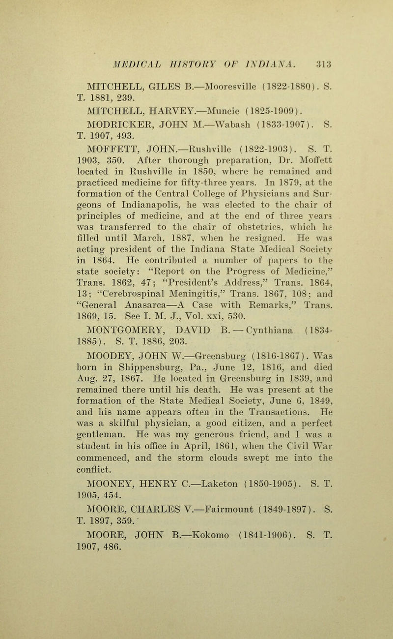 MITCHELL, GILES B.—Mooresville (1822-188Q). S. T. 1881, 239. MITCHELL, HARVEY.—Muncie (1825-1909). MODPJCKER, JOHN M.—Wabash (1833-1907). S. T. 1907, 493. MOFFETT, JOHN.—Rushville (1822-1903). S. T. 1903, 350. After thorough preparation, Dr. Moffett located in Rushville in 1850, where he remained and practiced medicine for fifty-three years. In 1879. at the formation of the Central College of Physicians and Sur- geons of Indianapolis, he was elected to the chair ol principles of medicine, and at the end of three yeara was transferred to the chair of obstetrics, which he filled until March, 1887, when he resigned. He was acting president of the Indiana State Medical Society in 1864. He contributed a number of papers to the state society: Report on the Progress of Medicine, Trans. 1862, 47; President's Address, Trans. 1864, 13; Cerebrospinal Meningitis, Trans. 1867, 108; and General Anasarca—A Case with Remarks, Trans. 1869, 15. See I. M. J., Vol. xxi, 530. MONTGOMERY, DAVID B. — Cynthiana (1834- 1885). S. T. 1886, 203. MOODEY, JOHN W.—Greensburg (1816-1867). Was born in Shippensburg, Pa., June 12, 1816, and died Aug. 27, 1867. He located in Greensburg in 1839, and remained there until his death. He was present at the formation of the State Medical Society, June 6, 1849, and his name appears often in the Transactions. He was a skilful physician, a good citizen, and a perfect gentleman. He was my generous friend, and I was a student in his office in April, 1861, when the Civil War commenced, and the storm clouds swept me into the conflict. MOONEY, HENRY C.—Laketon (1850-1905). S. T. 1905, 454. MOORE, CHARLES V.—Fairmount (1849-1897). S. T. 1897, 359. MOORE, JOHN B.—Kokomo (1841-1906). S. T. 1907, 486.