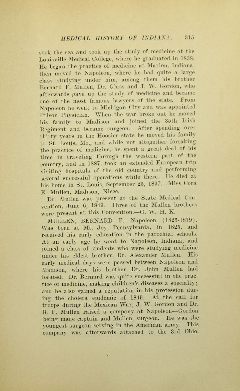 sook the sea and took up the study of medicine at tlie Louisville Medical College, where he graduated in 1838. He hegan the practice of medicine at Marion, Indiana., then moved to Xapoleon, where he had quite a large class studying under him, among them his brother Bernard F. Mullen, Dr. Glass and J. W. Gordon, who afterwards gave up the study of medicine and became one of the most famous lawyers of the state. From Napoleon he went to Michigan City and was appointed Prison Physician. When the war broke out he moved his family to Madison and joined the 35th Irish Regiment and became surgeon. After spending over thirty years in the Hoosier state he moved his family to St. Louis, Mo., and while not altogether forsaking the practice of medicine, he spent a great deal of his time in traveling through the western part of the country, and in 1887, took an extended European trip visiting hospitals of the old country and performing several successful operations while there. He died at his home in St. Louis, September 25, 1897.—Miss Cora E. Mullen, Madison, Niece. Dr. Mullen was present at the State Medical Con- vention, June 6, 1849. Three of the Mullen brothers were present at this Convention.—G. W. H. K. MULLEX, BERNARD F.—Napoleon (1825-1879). Was born at Mt. Joy, Pennsylvania, in 1825, and received his early education in the parochial schools. At an early age he went to Napoleon, Indiana, and joined a class of students who were studying medicine under his eldest brother, Dr. Alexander Mullen. His early medical days were passed between Napoleon and Madison, where his brother Dr. John Mullen had located. Dr. Bernard was quite successful in the prac- tice of medicine, making children's diseases a specialty; and he also gained a reputation in his profession dur- ing the cholera epidemic of 1849. At the call for troops during the Mexican War, J. W. Gordon and Dr. B. F. Mullen raised a company at Napoleon—Gordon being made captain and Mullen, surgeon. He was the youngest surgeon serving in the American army. This company was afterwards attached to the 3rd Ohio.