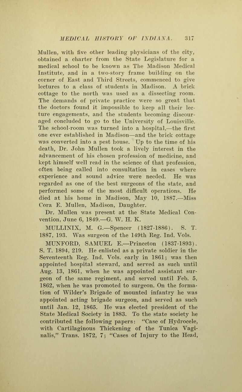 Mullen, with five other leading physicians of the city, obtained a charter from the State Legislature for a medical school to be known as The Madison Medical Institute, and in a two-story frame building on the corner of East and Third Streets, commenced to give lectures to a class of students in Madison. A brick cottage to the north was used as a dissecting room. The demands of private practice were so great that the doctors found it impossible to keep all their lec- ture engagements, and the students becoming discour- aged concluded to go to the University of Louisville. The school-room was turned into a hospital,—the first one ever established in Madison—and the brick cottage was converted into a pest house. Up to the time of his death, Dr. John Mullen took a lively interest in the advancement of his chosen profession of medicine, and kept himself well read in the science of that profession, often being called into consultation in cases where experience and sound advice were needed. He was regarded as one of the best surgeons of the state, and performed some of the most diflBcult operations. He died at his home in Madison, May 10, 1887.—Miss Cora E. Mullen, Madison, Daughter. Dr. Mullen was present at the State Medical Con- vention, June 6, 1849.—G. W. H. K. MULLINIX, M. G.—Spencer (1827-1886). S. T. 1887, 193. Was surgeon of the 149th Reg. Ind. Vols. MUNFORD, SAMUEL E.—Princeton (1837-1893). S. T. 1894, 219. He enlisted as a private soldier in the Seventeenth Reg. Ind. Vols, early in 1861; was then appointed hospital steward, and served as such until Aug. 13, 1861, when he was appointed assistant sur- geon of the same regiment, and served until Feb. 5, 1862, when he was promoted to surgeon. On the forma- tion of Wilder's Brigade of mounted infantry he was appointed acting brigade surgeon, and served as such until Jan. 12, 1865. He was elected president of the State Medical Society in 1883. To the state society he contributed the following papers: Case of Hydrocele, with Cartilaginous Thickening of the Tunica Vagi- nalis, Trans. 1872, 7; Cases of Injury to the Head,