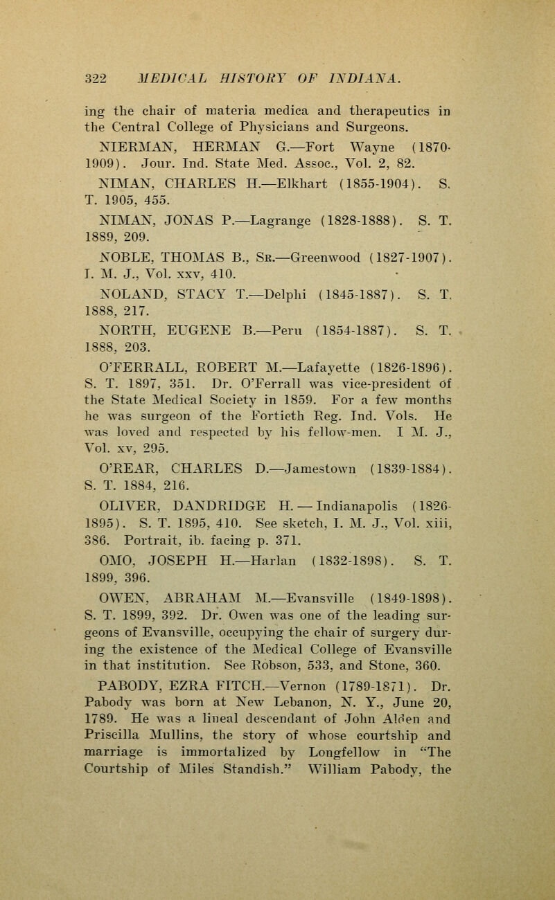 ing the chair of materia medica and therapeutics in the Central College of Physicians and Surgeons. XIERMAN, HERMAN G.—Fort Wayne (1870- 1909). Jour. Ind. State Med. Assoc, Vol. 2, 82. NIMAN, CHARLES H.—Elkhart (1855-1904). S. T. 1905, 455. NIMAN, JONAS P.—Lagrange (1828-1888). S. T. 1889, 209. NOBLE, THOMAS B., Sr.—Greenwood (1827-1907). I. M. J., Vol. XXV, 410. NOLAND, STACY T.—Delphi (1845-1887). S. T. 1888, 217. NORTH, EUGENE B.—Peru (1854-1887). S. T. 1888, 203. O'FERRALL, ROBERT M.—Lafayette (1826-1896). S. T. 1897, 351. Dr. O'Ferrall was vice-president Of the State Medical Society in 1859. For a few months he was surgeon of the Fortieth Reg. Ind. Vols. He was loved and respected by his fellow-men. I M. J., Vol. XV, 295. O'REAR, CHARLES D.—Jamestown (1839-1884). S. T. 1884, 216. OLIVER, DANDRIDGE H. — Indianapolis (1826- 1895). S. T. 1895, 410. See sketch, I. M. J., Vol. xiii, 386. Portrait, ib. facing p. 371. OMO, JOSEPH H.—Harlan (1832-1898). S. T. 1899, 396. OWEN, ABRAHAM M.—Evansville (1849-1898). S. T. 1899, 392. Dr. Owen was one of the leading sur- geons of Evansville, occupying the chair of surgery dur- ing the existence of the Medical College of Evansville in that institution. See Robson, 533, and Stone, 360. PARODY, EZRA FITCH.—Vernon (1789-1871). Dr. Pabody was born at New Lebanon, N. Y., June 20, 1789. He was a lineal descendant of John Alfien and Priscilla Mullins, the story of whose courtship and marriage is immortalized by Longfellow in The Courtship of Miles Standish. William Pabody, the