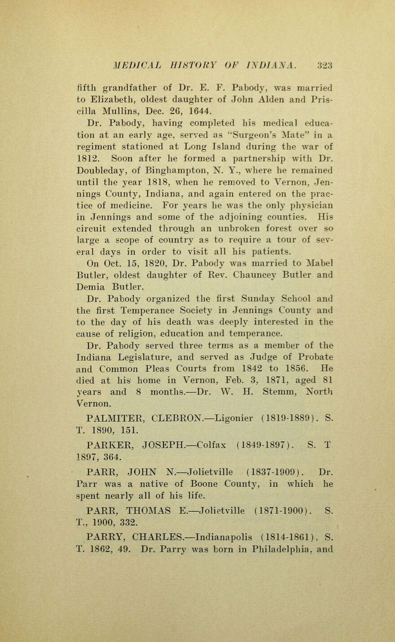 fifth grandfather of Dr. E. F. Pabody, was married to Elizabeth, oldest daughter of John Alden and Pris- cilla Mullins, Dec. 2G, 1644. Dr. Pabody, having completed his medical educa- tion at an early age, served as Surgeon's Mate in a regiment stationed at Long Island during the war of 1812. Soon after he formed a partnership with Dr. Doubleday, of Binghampton, N. Y., where he remained until the year 1818, when he removed to Vernon, Jen- nings County, Indiana, and again entered on the prac- tice of medicine. For years he was the only physician in Jennings and some of the adjoining counties. His circuit extended through an unbroken forest over so large a scope of country as to require a tour of sev- eral days in order to visit all his patients. On Oct. 15, 1820, Dr. Pabody was married to Mabel Butler, oldest daughter of Rev. Chauncey Butler and Demia Butler. Dr. Pabody organized the first Sunday School and the first Temperance Society in Jennings County and to the day of his death was deeply interested in the cause of religion, education and temperance. Dr. Pabody served three terms as a member of the Indiana Legislature, and served as Judge of Probate and Common Pleas Courts from 1842 to 1856. He died at his home in Vernon, Feb. 3, 1871, aged 81 years and 8 months.—Dr. W. H. Stemm, North Vernon. PALMITER, CLEBRON.—Ligonier (1819-1889). S. T. 1890, 151. PARKER, JOSEPH.—Colfax (1849-1897). S. T 1897, 364. PARR, JOHN N.—Jolietville (1837-1909). Dr. Parr was a native of Boone County, in which he spent nearly all of his life. PARR, THOMAS E.—Jolietville (1871-1900). S. T., 1900, 332. PARRY, CHARLES.—Indianapolis (1814-1861). S. T. 1862, 49. Dr. Parry was born in Philadelphia, and