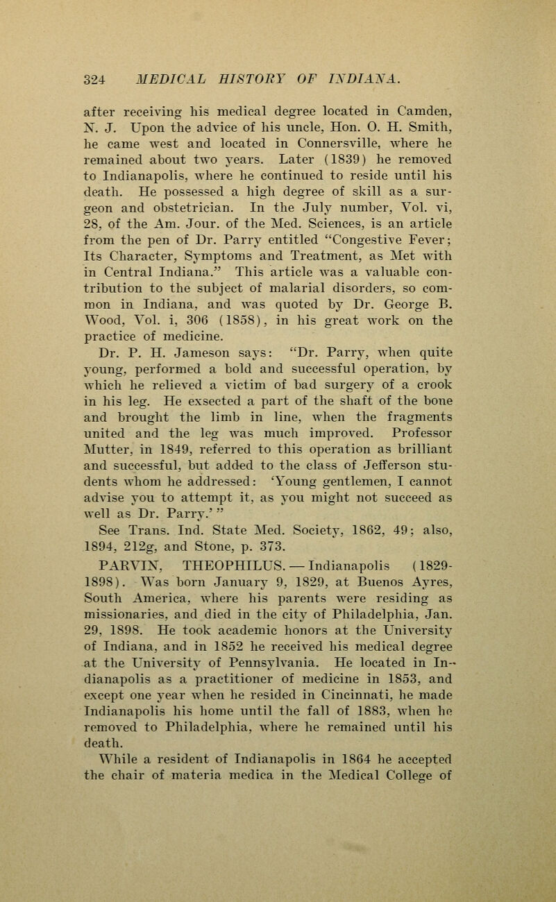 after receiving his medical degree located in Camden, N. J. Upon the advice of his uncle, Hon. 0. H. Smith, he came west and located in Connersville, where he remained about two years. Later (1839) he removed to Indianapolis, where he continued to reside until his death. He possessed a high degree of skill as a sur- geon and obstetrician. In the July number, Vol. vi, 28, of the Am. Jour, of the Med. Sciences, is an article from the pen of Dr. Parry entitled Congestive Fever; Its Character, Symptoms and Treatment, as Met with in Central Indiana. This article was a valuable con- tribution to the subject of malarial disorders, so com- mon in Indiana, and was quoted by Dr. George B. Wood, Vol. i, 306 (1858), in his great work on the practice of medicine. Dr. P. H. Jameson says: Dr. Parry, when quite young, performed a bold and successful operation, by which he relieved a victim of bad surgery of a crook in his leg. He exsected a part of the shaft of the bone and brought the limb in line, when the fragments united and the leg was much improved. Professor Mutter, in 1849, referred to this operation as brilliant and successful, but added to the class of Jefferson stu- dents Avhom he addressed: 'Young gentlemen, I cannot advise you to attempt it, as you might not succeed as well as Dr. Parry.'  See Trans. Ind. State Med. Society, 1862, 49; also, 1894, 212g, and Stone, p. 373. PARVIN, THEOPHILUS. — Indianapolis (1829- 1898). Was born January 9, 1829, at Buenos Ayres, South America, where his parents were residing as missionaries, and died in the city of Philadelphia, Jan. 29, 1898, He took academic honors at the University of Indiana, and in 1852 he received his medical degree at the University of Pennsylvania. He located in In- dianapolis as a practitioner of medicine in 1853, and except one year when he resided in Cincinnati, he made Indianapolis his home until the fall of 1883, when he removed to Philadelphia, where he remained until his death. While a resident of Indianapolis in 1864 he accepted the chair of materia medica in the Medical College of