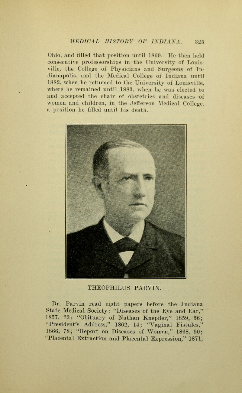 Ohio, and filled that position until 1869. He then held consecutive professorships in the University of Louis- ville, the College of Physicians and Surgeons of In- dianapolis, and the Medical College of Indiana until 1882, when he returned to the University of Louisville, where he remained until 1883, when he was elected to and accepted the chair of obstetrics and diseases of women and children, in the Jefferson Medical College, a position he filled until liis death. THEOPHILUS PARVIN. Dr. Parvin read eight papers before the Indiana State Medical Society: Diseases of the Eye and Ear, 1857, 23; Obituary of Nathan Knepfler, 1859, 56; President's Address, 1862, 14; Vaginal Fistules, 1866, 78; Report on Diseases of Women, 1868, 90; Placental Extraction and Placental Expression, 1871,