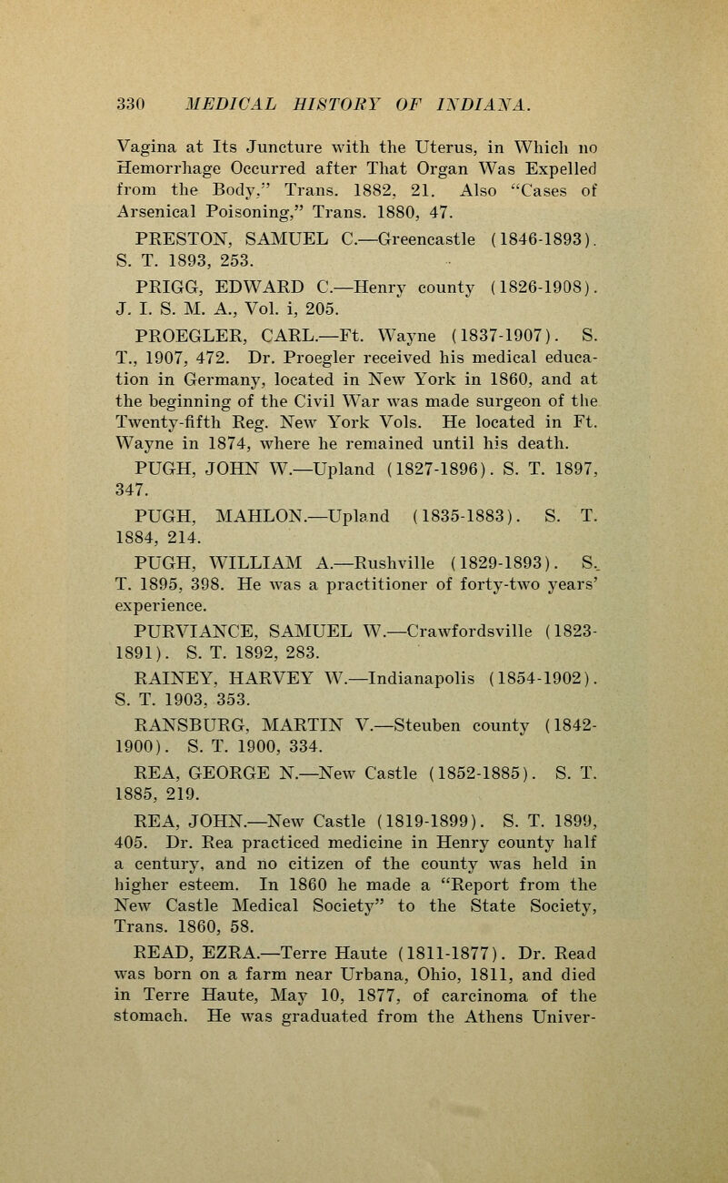 Vagina at Its Juncture with the Uterus, in Which no Hemorrhage Occurred after That Organ Was Expelled from the Body, Trans. 1882, 21. Also Cases of Arsenical Poisoning, Trans. 1880, 47. PRESTON, SAMUEL C—Greencastle (1846-1893). S. T. 1893, 253. PRIGG, EDWARD C—Henry county (1826-1908). J. I. S. M. A., Vol. i, 205. PROEGLER, CARL.—Ft. Wayne (1837-1907). S. T., 1907, 472. Dr. Proegler received his medical educa- tion in Germany, located in New York in 1860, and at the beginning of the Civil War was made surgeon of the Twenty-fifth Reg. New York Vols. He located in Ft. Wayne in 1874, where he remained until his death. PUGH, JOHN W.—Upland (1827-1896). S. T. 1897, 347. PUGH, MAHLON.—Upland (1835-1883). S. T. 1884, 214. PUGH, WILLIAM A.—Rushville (1829-1893). S.. T. 1895, 398. He was a practitioner of forty-two years' experience. PURVIANCE, SAMUEL W.—Crawfordsville (1823- 1891). S. T. 1892, 283. RAINEY, HARVEY W.—Indianapolis (1854-1902). S. T. 1903, 353. RANSBURG, MARTIN V.—Steuben county (1842- 1900). S. T. 1900, 334. REA, GEORGE N.—New Castle (1852-1885). S. T. 1885, 219. REA, JOHN.—New Castle (1819-1899). S. T. 1899, 405. Dr. Rea practiced medicine in Henry county half a century, and ho citizen of the county was held in higher esteem. In 1860 he made a Report from the New Castle Medical Society to the State Society, Trans. 1860, 58. READ, EZRA.—Terre Haute (1811-1877). Dr. Read was born on a farm near Urbana, Ohio, 1811, and died in Terre Haute, May 10, 1877, of carcinoma of the stomach. He was graduated from the Athens Univer-