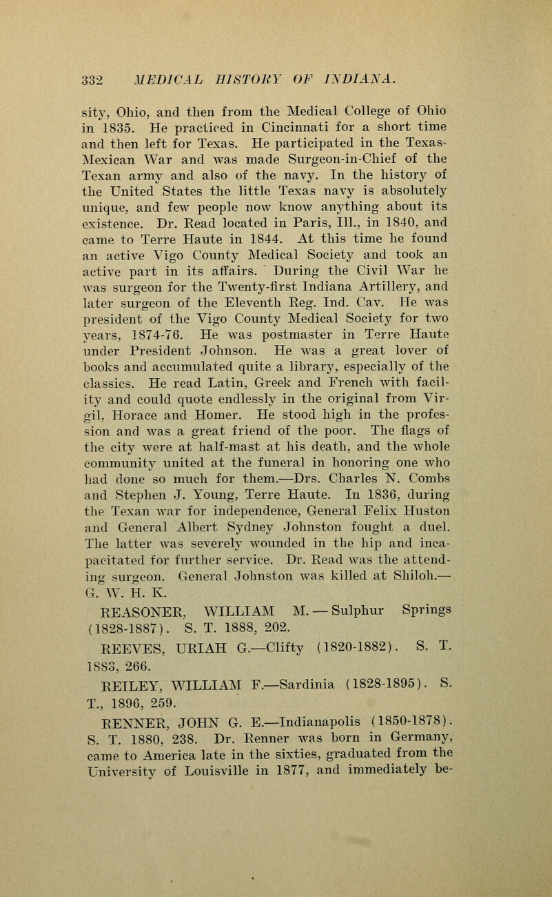 sity, Ohio, and then from the Medical College of Ohio in 1835. He practiced in Cincinnati for a short time and then left for Texas, He participated in the Texas- Mexican War and was made Surgeon-in-Chief of the Texan army and also of the navy. In the history of the United States the little Texas navy is absolutely unique, and few people now know anything about its existence. Dr. Read located in Paris, 111., in 1840, and came to Terre Haute in 1844. At this time he found an active Vigo County Medical Society and took an active part in its affairs. During the Civil War he was surgeon for the Twenty-first Indiana Artillery, and later surgeon of the Eleventh Reg. Ind. Cav. He was president of the Vigo County Medical Society for two years, 1874-76. He was postmaster in Terre Haute under President Johnson. He was a great lover of books and accumulated quite a library, especially of the classics. He read Latin, Greek and French with facil- ity and could quote endlessly in the original from Vir- gil, Horace and Homer. He stood high in the profes- sion and was a great friend of the poor. The flags of the city were at half-mast at his death, and the whole community united at the funeral in honoring one who had done so much for them.—Drs. Charles N. Combs and Stephen J. Young, Terre Haute. In 1836, during the Texan war for independence. General Felix Huston and General Albert Sydney Johnston fought a duel. The latter was severely wounded in the hip and inca- pacitated for further service, Dr, Read was the attend- ing surgeon. General Johnston was killed at Shiloh.— G. W. H. K. REASONER, WILLIAM M. — Sulphur Springs (1828-1887). S, T, 1888, 202. REEVES, URIAH G.—Cliffy (1820-1882). S. T. 1883, 266. REILEY, WILLIAM F.—Sardinia (1828-1895). S. T., 1896, 259. RENNER, JOHN G. E.—Indianapolis (1850-1878). S, T, 1880, 238, Dr. Renner was born in Germany, came to America late in the sixties, graduated from the University of Louisville in 1877, and immediately be-