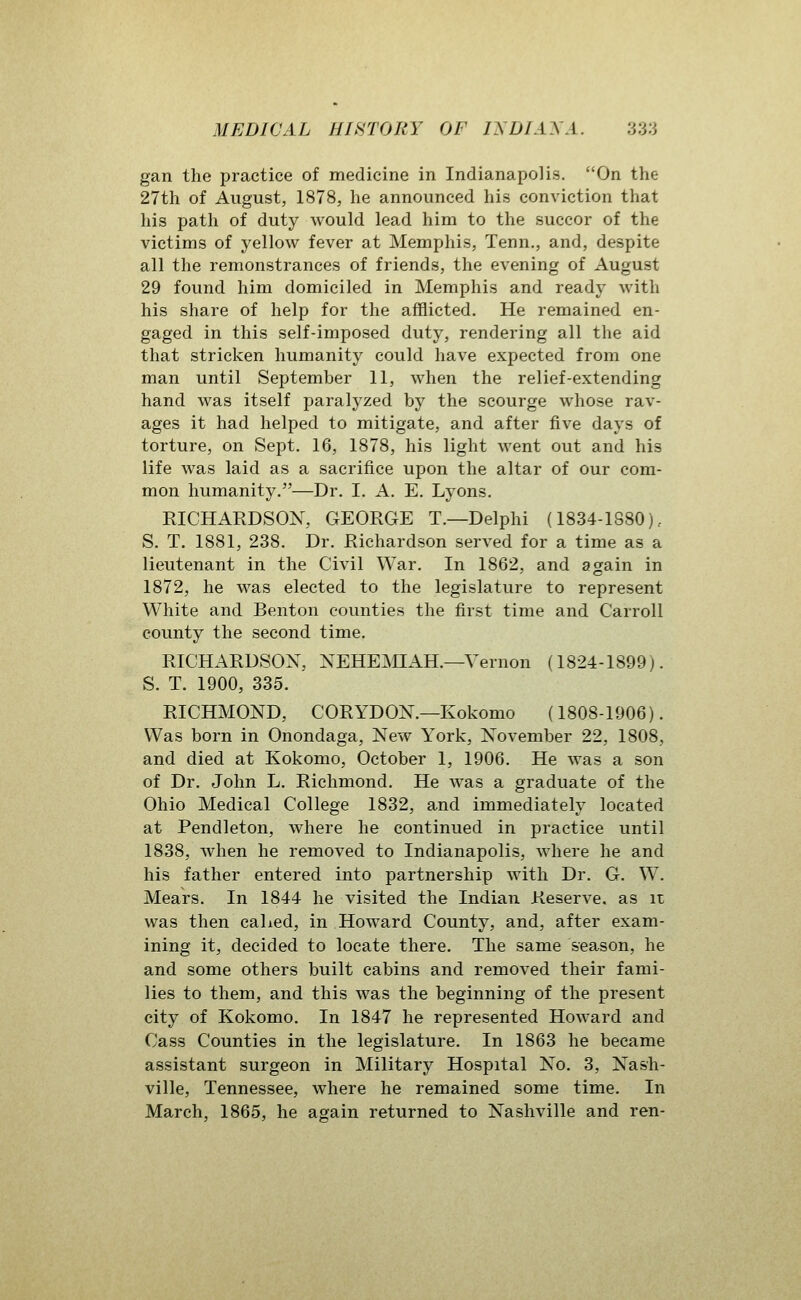 gan the practice of medicine in Indianapolis. On the 27th of August, 1878, he announced his conviction that his path of duty would lead him to the succor of the victims of yellow fever at Memphis, Tenn., and, despite all the remonstrances of friends, the evening of August 29 found him domiciled in Memphis and ready with his share of help for the afflicted. He remained en- gaged in this self-imposed duty, rendering all the aid that stricken humanity could have expected from one man until September 11, when the relief-extending hand was itself paralyzed by the scourge whose rav- ages it had helped to mitigate, and after five days of torture, on Sept. 16, 1878, his light went out and his life was laid as a sacrifice upon the altar of our com- mon humanity,—Dr. I. A. E. Lyons. RICHARDSON, GEORGE T.—Delphi (1834-1880).. S. T. 1881, 238. Dr. Richardson served for a time as a lieutenant in the Civil War. In 1862, and again in 1872, he was elected to the legislature to represent White and Benton counties the first time and Carroll county the second time. RICHARDSON, NEHEMIAH.—Vernon (1824-1899). S. T. 1900, 335. RICHMOND, CORYDON.—Kokomo (1808-1906). Was born in Onondaga, New York, November 22, 1808, and died at Kokomo, October 1, 1906. He was a son of Dr. John L. Richmond. He was a graduate of the Ohio Medical College 1832, and immediately located at Pendleton, where he continued in practice until 1838, when he removed to Indianapolis, where he and his father entered into partnership with Dr. G. W. Mears. In 1844 he visited the Indian Reserve, as it was then cahed, in Howard County, and, after exam- ining it, decided to locate there. The same season, he and some others built cabins and removed their fami- lies to them, and this was the beginning of the present city of Kokomo. In 1847 he represented Howard and Cass Counties in the legislature. In 1863 he became assistant surgeon in Military Hospital No. 3, Nash- ville, Tennessee, where he remained some time. In March, 1865, he again returned to Nashville and ren-