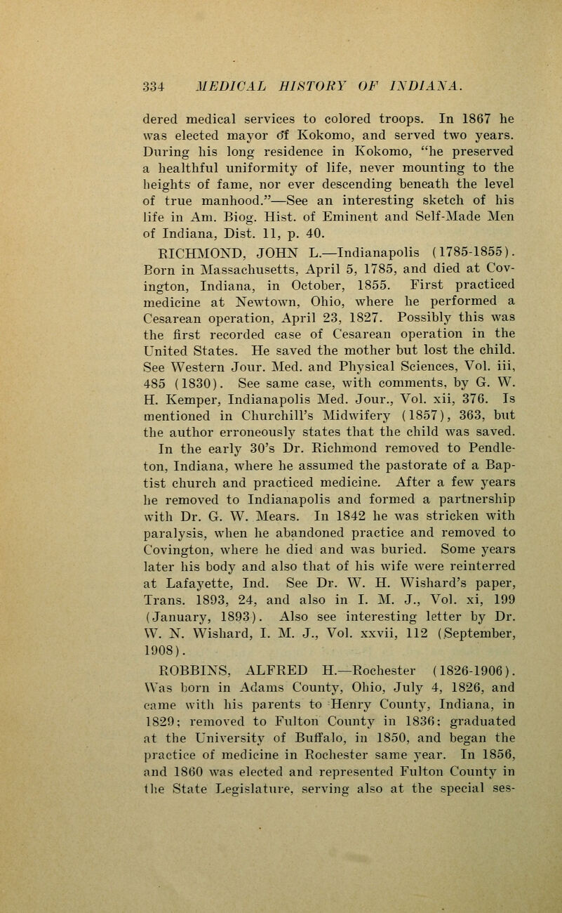 derecl medical services to colored troops. In 1867 he was elected mayor o'f Kokomo, and served two years. During his long residence in Kokomo, he preserved a healthful uniformity of life, never mounting to the heights of fame, nor ever descending beneath the level of true manhood.—See an interesting sketch of his life in Am. Biog. Hist, of Eminent and Self-Made Men of Indiana, Dist. 11, p. 40. RICHMOND, JOHN L.—Indianapolis (1785-1855). Born in Massachusetts, April 5, 1785, and died at Cov- ington, Indiana, in October, 1855. First practiced medicine at Newtown, Ohio, where he performed a Cesarean operation, April 23, 1827. Possibly this was the first recorded case of Cesarean operation in the United States. He saved the mother but lost the child. See Western Jour. Med. and Physical Sciences, Vol. iii, 485 (1830). See same case, with comments, by G. W. H. Kemper, Indianapolis Med. Jour., Vol. xii, 376. Is mentioned in Churchill's Midwifery (1857), 363, but the author erroneously states that the child was saved. In the early 30's Dr. Richmond removed to Pendle- ton, Indiana, where he assumed the pastorate of a Bap- tist church and practiced medicine. After a few years he removed to Indianapolis and formed a partnership with Dr. G. W. Mears. In 1842 he was stricken with paralysis, when he abandoned practice and removed to Covington, where he died and was buried. Some years later his body and also that of his wife were reinterred at Lafayette, Ind. See Dr. W. H. Wishard's paper. Trans. 1893, 24, and also in I. M. J., Vol. xi, 199 (January, 1893). Also see interesting letter by Dr. W. N. Wishard, I. M. J., Vol. xxvii, 112 (September, 1908). BOBBINS, ALFRED H.—Rochester (1826-1906). Was born in Adams County, Ohio, July 4, 1826, and came with his parents to Henry County, Indiana, in 1829; removed to Fulton County in 1836; graduated at the University of Buffalo, in 1850, and began the practice of medicine in Rochester same year. In 1856, and 1860 was elected and represented Fulton County in the State Legislature, serving also at the special ses-