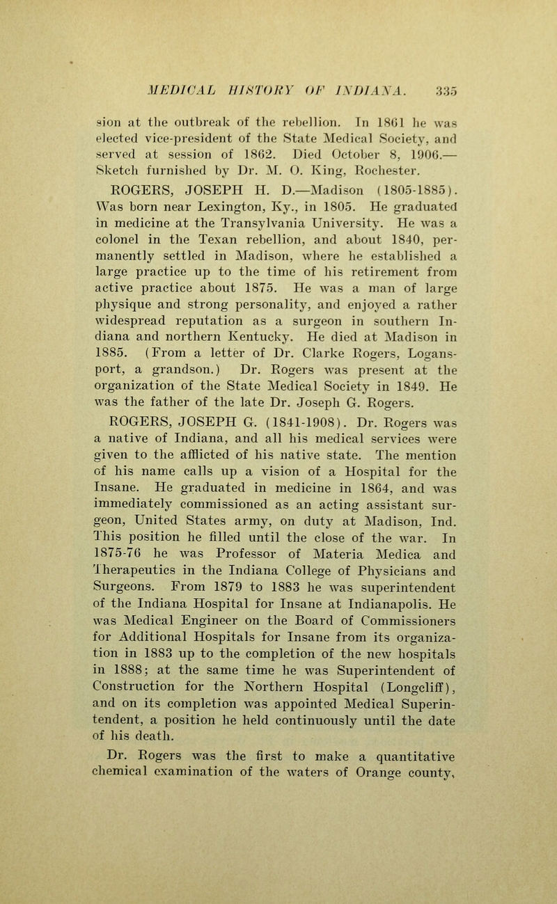 sion at tlie outbreak of the rebellion. In 1801 he was elected vice-president of the State Medical Society, and served at session of 1862. Died October 8, 1900.— Sketch furnished by Dr. M. 0. King, Rochester. ROGERS, JOSEPH H. D.—Madison (1805-1885). Was born near Lexington, Ky., in 1805. He graduated in medicine at the Transylvania University. He was a colonel in the Texan rebellion, and about 1840, per- manently settled in Madison, where he established a large practice up to the time of his retirement from active practice about 1875. He was a man of large physique and strong personality, and enjoyed a rather widespread reputation as a surgeon in southern In- diana and northern Kentucky, He died at Madison in 1885. (From a letter of Dr. Clarke Rogers, Logans- port, a grandson.) Dr. Rogers was present at the organization of the State Medical Society in 1849. He was the father of the late Dr. Joseph G. Rogers. ROGERS, JOSEPH G. (1841-1908). Dr. Rogers was a native of Indiana, and all his medical services were given to the afflicted of his native state. The mention of his name calls up a vision of a Hospital for the Insane. He graduated in medicine in 1864, and was immediately commissioned as an acting assistant sur- geon. United States army, on duty at Madison, Ind. This position he filled until the close of the war. In 1875-76 he was Professor of Materia Medica and Therapeutics in the Indiana College of Physicians and Surgeons. From 1879 to 1883 he was superintendent of the Indiana Hospital for Insane at Indianapolis. He was Medical Engineer on the Board of Commissioners for Additional Hospitals for Insane from its organiza- tion in 1883 up to the completion of the new hospitals in 1888; at the same time he was Superintendent of Construction for the Northern Hospital (Longcliff), and on its completion was appointed Medical Superin- tendent, a position he held continuously until the date of his death. Dr. Rogers was the first to make a quantitative chemical examination of the waters of Orange county,