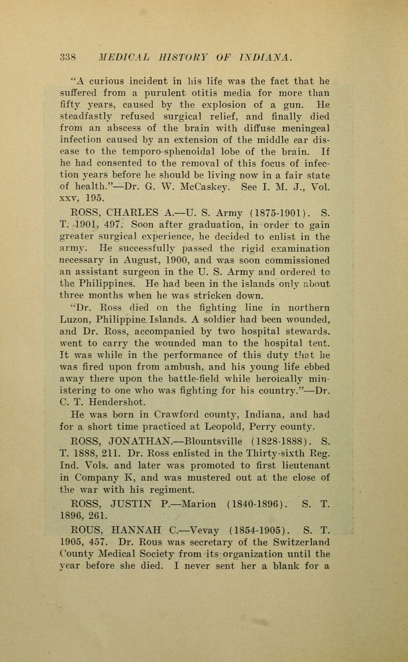A curious incident in liis life was the fact that he suffered from a purulent otitis media for more than fifty years, caused by the explosion of a gun. He steadfastly refused surgical relief, and finally died from an abscess of the brain with diffuse meningeal infection caused by an extension of the middle ear dis- ease to the temporo-sphenoidal lobe of the brain. If he had consented to the removal of this focus of infec- tion years before he should be living now in a fair state of health.—Dr. G. W. McCaskey. See I. M. J., Vol. XXV, 195. ROSS, CHARLES A.—U. S. Army (1875-1901). S. T. 1901, 497. Soon after graduation, in order to gain greater surgical experience, he decided to enlist in the army. He successfully passed the rigid examination necessary in August, 1900, and was soon commissioned an assistant surgeon in the U. S. Army and ordered to the Philippines. He had been in the islands only about three months when he was stricken down. ''Dr. Ross died on the fighting line in northern Luzon, Philippine. Islands. A soldier had been wounded, and Dr. Ross, accompanied by two hospital stewards, went to carry the wounded man to the hospital tent. It was while in the performance of this duty t.hat he was fired upon from ambush, and his young life ebbed away there upon the battle-field while heroically min- istering to one who was fighting for his country.—Dr. C. T. Hendershot. He was born in Crawford county, Indiana, and had for a short time practiced at Leopold, Perry county. ROSS, JONATHAN.—Blountsville (1828-1888). S. T. 1888, 211. Dr. Ross enlisted in the Thirty-sixth Reg. Ind. Vols, and later was promoted to first lieutenant in Company K, and was mustered out at the close of the war with his regiment. ROSS, JUSTIN P.—Marion (1840-1896). S. T. 1896, 261. ROUS, HANNAH C—Vevay (1854-1905). S. T. 1905, 457. Dr. Rous was secretary of the Switzerland County Medical Society from its organization until the year before she died. I never sent her a blank for a