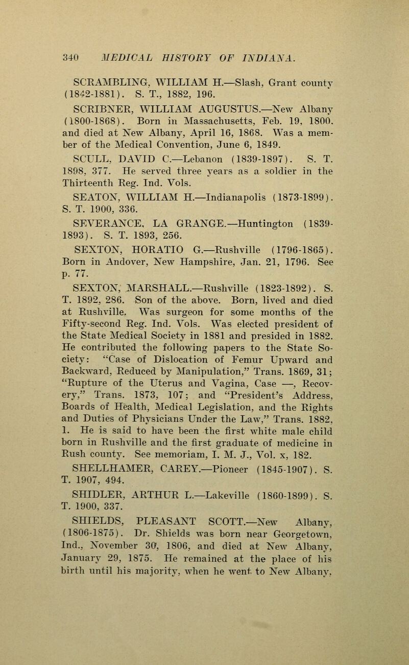 SCEAMBLING, WILLIAJM H.—Slash, Grant county (1842-1881). S. T., 1882, 196. SCRIBNER, WILLIAM AUGUSTUS.—New Albany (1800-1868). Born in Massachusetts, Feb. 19, 1800. and died at New Albany, April 16, 1868. Was a mem- ber of the Medical Convention, June 6, 1849. SCULL, DAVID C—Lebanon (1839-1897). S. T. 1898, 377. He served three years as a soldier in the Thirteenth Reg. Ind. Vols. SEATON, WILLIAM H.—Indianapolis (1873-1899). S. T. 1900, 336. SEVERANCE, LA GRANGE.—Huntington (1839- 1893). S. T. 1893, 256. SEXTON, HORATIO G.—Rushville (1796-1865). Born in Andover, New Hampshire, Jan. 21, 1796. See p. 77. SEXTON, MARSHALL.—Rushville (1823-1892). S. T. 1892, 286. Son of the above. Born, lived and died at Rushville. Was surgeon for some months of the Fifty-second Reg. Ind. Vols. Was elected president of the State Medical Society in 1881 and presided in 1882. He contributed the following papers to the State So- ciety: Case of Dislocation of Femur Upward and Backward, Reduced by Manipulation, Trans. 1869, 31; Rupture of the Uterus and Vagina, Case —, Recov- ery, Trans. 1873, 107; and President's Address, Boards of Health, Medical Legislation, and the Rights and Duties of Physicians Under the Law, Trans. 1882, 1. He is said to have been the first white male child born in Rushville and the first graduate of medicine in Rush county. See memoriam, I. M. J., Vol. x, 182. SHELLHAMER, CAREY.—Pioneer (1845-1907). S. T. 1907, 494. SHIDLER, ARTHUR L.—Lakeville (1860-1899). S. T. 1900, 337. SHIELDS, PLEASANT SCOTT.—New Albany, (1806-1875). Dr. Shields was born near Georgetown, Ind., November 30, 1806, and died at New Albany, January 29, 1875. He remained at the place of his birth until his majority, when he went to New Albany,