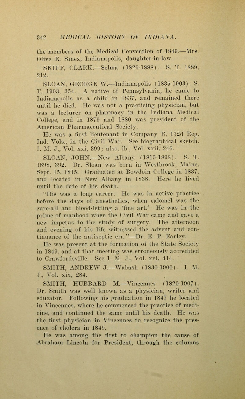 the members of the Medical Convention of 1849.—Mrs. Olive E. Sinex, Indianapolis, daughter-in-law. SKIFF, CLARK.—Selma (1826-1888). S. T. 1889, 212. SLOAX, GEORGE W.—Indianapolis (1835-1903). S. T. 1903, 354. A native of Pennsylvania, he came to Indianapolis as a child in 1837, and remained there until he died. He was not a practicing physician, but was a lecturer on pharmacy in the Indiana Medical College, and in 1879 and 1880 was president of the American Pharmaceutical Society. He was a first lieutenant in Company B, 132d Reg. Ind. Vols., in the Civil War. See biographical sketch. I. M. J., Vol. xxi, 399; also, ib., Vol. xxii, 246. SLOAX, JOHX.—New Albany (1815-1898). S. T. 1898, 392. Dr. Sloan was born in Westbrook, Maine, Sept. 15, 1815. Graduated at Bowdoin College in 1837, and located in Xew Albany in 1838. Here he lived until the date of his death. His was a long career. He was in active practice before the days of anesthetics, when calomel was the cure-all and blood-letting a 'fine art.' He was in the prime of manhood when the Civil War came and gave a new impetus to the study of surgery. The afternoon and evening of his life witnessed the advent and con- tinuance of the antiseptic era.—Dr. E. P. Earley. He was present at the formation of the State Society in 1849, and at that meeting was erroneously accredited to Crawfordsville. See I. M. J., Vol. xvi, 414. SMITH, AXDREW J.—Wabash (1830-1900). I. M. J., Vol. xix, 284. SMITH, HUBBARD M.—Vincennes (1820-1907). Dr. Smith was well known as a physician, writer and educator. Following his graduation in 1847 he located in Vincennes, where he commenced the practice of medi- cine, and continued the same until his death. He was the first physician in Vincennes to recognize the pres- ence of cholera in 1849. He was among the first to champion the cause of Abraham Lincoln for President, through the columns