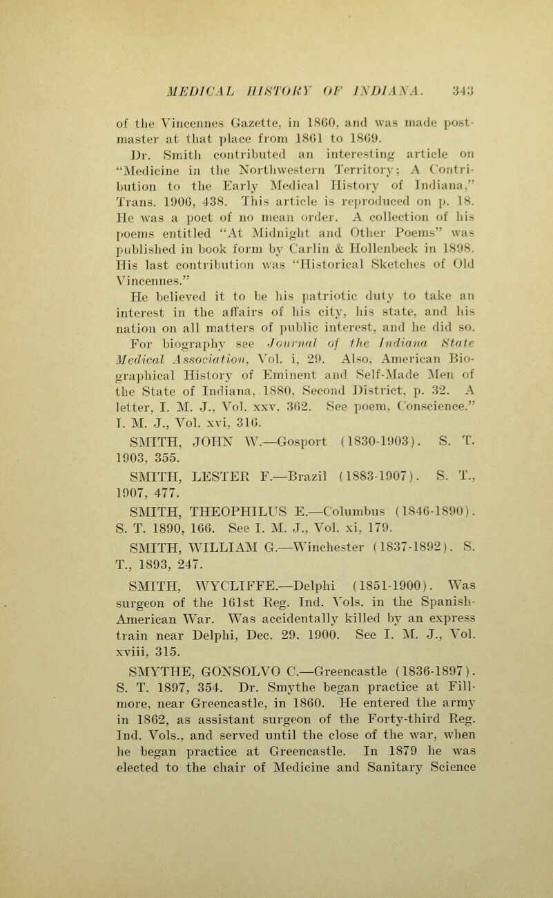 of the Vincennes Gazette, in 1S60, and was made post- master at that place from 18G1 to 1809. Dr. Smitli contributed an interesting article on Medicine in the Northwestern Territory; A Contri- bution to the Early Medical History of Indiana, Trans. 1906, 438. This article is reproduced on p. 18. He was a poet of no mean order. A collection of his poems entitled At Midnight and Other Poems was published in book form by Carlin & Hollenbeck in 1898. His last contribution w^as Historical Sketches of Old Vincennes. He believed it to be his patriotic duty to take an interest in the affairs of his city, his state, and his nation on all matters of public interest, and he did so. For biography see Journal of the Indiana State Medical Association, Vol. i. 29. Also, American Bio- graphical History of Eminent and Self-Made Men of the State of Indiana, 1880, Second District, p. 32. A letter, I. M. J., Vol. xxv, 362. See poem, Conscience. I. M. J., Vol. xvi, 316. SMITH, JOHN W.—Gosport (1830-1903). S. T. 1903, 355. SMITH, LESTER F.—Brazil (1883-1907). S. T., 1907, 477. SMITH, THEOPHILUS E.—Columbus (1846-1890). S. T. 1890, 166. See I. M. J., Vol. xi, 179. SMITH, WILLIAM G.—Winchester (1837-1892). S. T., 1893, 247. SMITH, WYCLIFFE.—Delphi (1851-1900). Was surgeon of the 161st Reg. Ind. Vols, in the Spanish- American War. Was accidentally killed by an express train near Delphi, Dec. 29. 1900. See I. M. J., Vol. xviii, 315. SMYTHE, GONSOLVO C—Greencastle (1836-1897). S. T. 1897, 354. Dr. Smythe began practice at Fill- more, near Greencastle, in 1860. He entered the army in 1862, as assistant surgeon of the Forty-third Reg. Ind. Vols., and served until the close of the war, when he began practice at Greencastle. In 1879 he was elected to the chair of Medicine and Sanitary Science