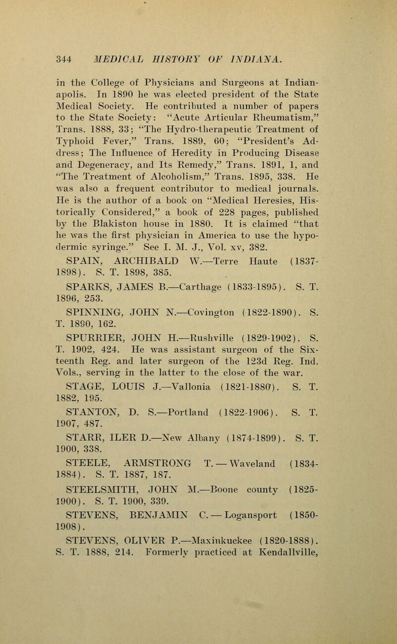 in the College of Physicians and Surgeons at Indian- apolis. In 1890 he was elected president of the State Medical Society. He contributed a number of papers to the State Society: Acute Articular Rheumatism, Trans. 1888, 33; The Hydro-therapeutic Treatment of Typhoid Fever, Trans. 1889, 60; President's Ad- dress; The Influence of Heredity in Producing Disease and Degeneracy, and Its Remedy, Trans. 1891, 1, and The Treatment of Alcoholism, Trans. 1895, 338. He was also a frequent contributor to medical journals. He is the author of a book on Medical Heresies, His- torically Considered, a book of 228 pages, published by the Blakiston house in 1880. It is claimed that he was the first physician in America to use the hypo- dermic syringe. See I. M. J., Vol. xv, 382. SPAIN, ARCHIBALD W.—Terre Haute (1837- 1898). S. T. 1898, 385. SPARKS, JAMES B.—Carthage (1833-1895). S. T. 1896, 253. SPINNING, JOHN N.—Covington (1822-1890). S. T. 1890, 162. SPURRIER, JOHN H.—Rushville (1829-1902). S. T. 1902, 424. He was assistant surgeon of the Six- teenth Reg. and later surgeon of the 123d Reg. Ind. Vols., serving in the latter to the close of the war. STAGE, LOUIS J.—Vallonia (1821-1880^). S. T. 1882, 195. STANTON, D. S.—Portland (1822-1906). S. T. 1907, 487. STARR, ILER D.—New Albany (1874-1899). S. T. 1900, 338. STEELE, ARMSTRONG T. — Waveland (1834- 1884). S. T. 1887, 187. STEELSMITH, JOHN M.—Boone county (1825- 1900). S. T. 1900, 339. STEVENS, BENJAMIN C. — Logansport (1850- 1908). STEVENS, OLIVER P.—Maxiukuckee (1820-1888). S. T. 1888, 214. Formerly practiced at Kendallville,
