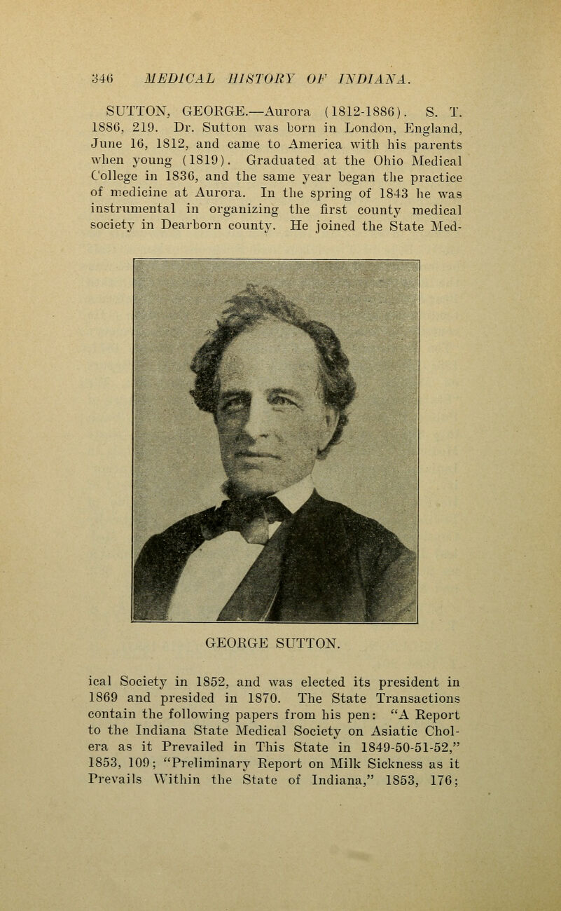 SUTTON, GEORGE.—Aurora (1812-1886). S. T. 1886, 219. Dr. Sutton was Lorn in London, England, June 16, 1812, and came to America with his parents when young (1819). Graduated at the Ohio Medical College in 1836, and the same year began the practice of medicine at Aurora. In the spring of 1843 he was instrumental in organizing the first county medical society in Dearborn county. He joined the State Med- GEORGE SUTTON. ical Society in 1852, and was elected its president in 1869 and presided in 1870. The State Transactions contain the following papers from his pen: A Report to the Indiana State Medical Society on Asiatic Chol- era as it Prevailed in This State in 1849-50-51-52, 1853, 109; Preliminary Report on Milk Sickness as it Prevails Within the State of Indiana, 1853, 176;
