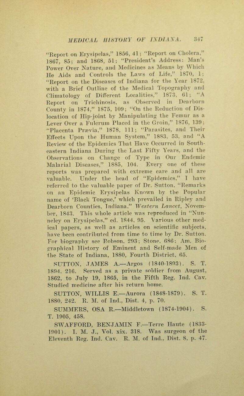 Report on Erysipelas, 1856, 41; Report on Cholera, 18G7, 85; and 1808, 51; President's Address: Man's Power Over Nature, and Medicines as Means by Which He Aids and Controls the Laws of Life, 1870, 1; Report on the Diseases of Indiana for the Year 1872, with a Brief Outline of the Medical Topography and Cliinatology of Different Localities, 1873, Gl; A Report on Trichinosis, as Observed in Dearborn County in 1874, 1875, 109; On the Reduction of Dis- location of Hip-joint by Manipulating the Femur as a Lever Over a Fulcrum Placed in the Groin, 187G, 139; Placenta Previa, 1878, 111; Parasites, and Their Effects Upon the Human System, 1883, 53, and A Review of the Epidemics That Have Occurred in South- eastern Indiana During the Last Fifty Years, and the Observations on Change of Type in Our Endemic Malarial Diseases, 1885, 104. Every one of these reports was prepared with extreme care and all are valuable. Under the head of Epidemics, I have referred to the valuable paper of Dr. Sutton. Remarks on an Epidemic Erysipelas Known by the Popular name of 'Black Tongue,' which prevailed in Ripley and Dearborn Counties, Indiana. Wesfe7-n Lancet, Novem- ber, 1843. This whole article was reproduced in Nun- neley on Erysipelas. ed. 1844. 95. Various other med- ical papers, as well as articles on scientific subjects, have been contributed from time to time by Dr. Sutton. For biography see Robson. 293; Stone. 6S6: Am. Bio- ^,'raphical History of Eminent and Self-made Men of Ihe State of Indiana, 1880, Fourth District, G5. SUTTON, JAMES A.—Argos (1840-1893). S. T. 1894. 216. Served as a private soldier from August, 1862, to July 19, 1865, in the Fifth Reg. Ind. Cav. Studied medicine after his return home. SUTTON, WILLIS E.—Aurora (1848-1879). S. T. 1880, 242. R. M. of Ind., Dist. 4, p. 70. SUMMERS, OSA R.—Middletown (1874-1904). S. T. 1905, 458. SWAFFORD, BENJAMIN F.—Terre Haute (1833- 1901). I. M. J., Vol. xix. 318. Was surgeon of the