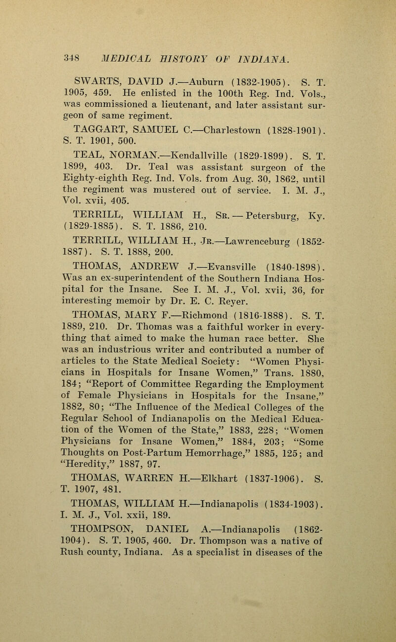 SWARTS, DAVID J.—Auburn (1832-1905). S. T. 1905, 459. He enlisted in the 100th Reg. Ind. Vols., was commissioned a lieutenant, and later assistant sur- geon of same regiment. TAGGART, SAMUEL C—Charlestown (1828-1901). S. T. 1901, 500. TEAL, NORMAN.—Kendallville (1829-1899). S. T. 1899, 403. Dr. Teal was assistant surgeon of the Eighty-eighth Reg. Ind. Vols, from Aug. 30, 1862, until the regiment was mustered out of service. I. M. J., Vol. xvii, 405. TERRILL, WILLIAM H., Sr. — Petersburg, Ky. (1829-1885). S. T. 1886, 210. TERRILL, WILLIAM H., Jr.—Lawrenceburg (1852- 1887). S. T. 1888, 200. THOMAS, ANDREW J.—Evansville (1840-1898). Was an ex-superintendent of the Southern Indiana Hos- pital for the Insane. See I. M. J., Vol. xvii, 36, for interesting memoir by Dr. E. C. Reyer. THOMAS, MARY F.—Richmond (1816-1888). S. T. 1889, 210. Dr. Thomas was a faithful worker in every- thing that aimed to make the human race better. She was an industrious writer and contributed a number of articles to the State Medical Society: Women Physi- cians in Hospitals for Insane Women, Trans. 1880, 184; Report of Committee Regarding the Employment of Female Physicians in Hospitals for the Insane, 1882, 80; The Influence of the Medical Colleges of the Regular School of Indianapolis on the Medical Educa- tion of the Women of the State, 1883, 228; Women Physicians for Insane Women, 1884, 203; Some Thoughts on Post-Partum Hemorrhage, 1885, 125; and Heredity, 1887, 97. THOMAS, WARREN H.—Elkhart (1837-1906). S. T. 1907, 481. THOMAS, WILLIAM H.—Indianapolis (1834-1903). I. M. J., Vol. xxii, 189. THOMPSON, DANIEL A.—Indianapolis (1862- 1904). S. T. 1905, 460. Dr. Thompson was a native of Rush county, Indiana. As a specialist in diseases of the
