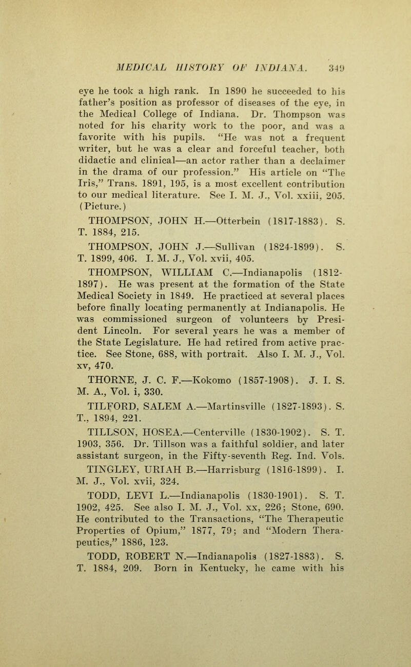eye he took a high rank. In 1890 he succeeded to his father's position as professor of diseases of the eye, in the Medical College of Indiana. Dr. Thompson was noted for his charity work to the poor, and was a favorite with his pupils. He was not a frequent writer, but he was a clear and forceful teacher, both didactic and clinical—an actor rather than a declaimer in the drama of our profession. His article on Tlie Iris, Trans. 1891, 195, is a most excellent contribution to our medical literature. See I. M. J., Vol. xxiii, 205. (Picture.) THOMPSON, JOHN H.—Otterbein (1817-1883). S. T. 1884, 215. THOMPSON, JOHN J.—Sullivan (1824-1899). S. T. 1899, 406. I. M. J., Vol. xvii, 405. THOMPSON, WILLIA^I C—Indianapolis (1812- 1897). He was present at the formation of the State Medical Society in 1849. He practiced at several places before finally locating permanently at Indianapolis. He was commissioned surgeon of volunteers by Presi- dent Lincoln. For several years he was a member of the State Legislature. He had retired from active prac- tice. See Stone, 688, with portrait. Also I. M. J., Vol. XV, 470. THORNE, J. C. F.—Kokomo (1857-1908). J. I. S. M. A., Vol. i, 330. TILFORD, SALEM A.—Martinsville (1827-1893). S. T., 1894, 221. TILLSON, HOSEA.—Centerville (1830-1902). S. T. 1903, 356. Dr. Tillson was a faithful soldier, and later assistant surgeon, in the Fifty-seventh Reg. Ind. Vols. TINGLEY, URIAH B.—Harrisburg (1816-1899). I. M. J., Vol. xvii, 324. TODD, LEVI L.—Indianapolis (1830-1901). S. T. 1902, 425. See also I. M. J., Vol. xx, 226; Stone, 690. He contributed to the Transactions, The Therapeutic Properties of Opium, 1877, 79; and Modern Thera- peutics, 1886, 123. TODD, ROBERT N.—Indianapolis (1827-1883). S. T. 1884, 209. Born in Kentucky, he came with his