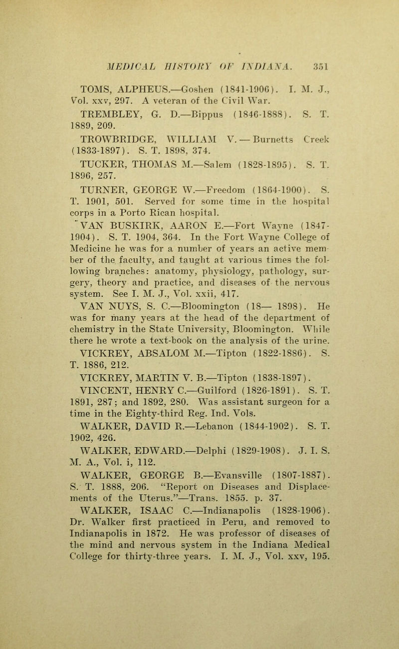 TOMS, ALPHEUS.—Goshen (184M90C). I. M. J., Vol. XXV, 297. A veteran of the Civil War, TREMBLEY, G. D.—Bippus (184G-1888). S. T. 1889, 209. TROWBRIDGE, WILLIAM V. — Burnetts Creek (1833-1897). S. T. 1898, 374. TUCKER, THOMAS M.—Salem (1828-1895). S. T. 1896, 257. TURNER, GEORGE W.—Freedom (1864-1900). S. T. 1901, 501. Served for some time in the hospital corps in a Porto Rican hospital. ■^VAN BUSKIRK, AAROX E.—Fort Wayne (1847- 1904). S. T. 1904, 364. In the Fort Wayne College of Medicine he was for a number of years an active mem her of the faculty, and taught at various times the fol- lowing branches: anatomy, physiology, pathology, sur- gery, theory and practice, and diseases of the nervous system. See I. M. J., Vol. xxii, 417. VAN NUYS, S. C—Bloomington (18— 1898). He was for many years at the head of the department of chemistry in the State University, Bloomington. While there he wrote a text-book on the analysis of the urine. VICKREY, ABSALOM M.—Tipton (1822-1886). S. T. 1886, 212. VICKREY, MARTIN V. B.—Tipton (1838-1897). VINCENT, HENRY C—Guilford (1826-1891). S. T. 1891, 287; and 1892, 280. Was assistant surgeon for a time in the Eighty-third Reg. Ind. Vols. WALKER, DAVID R.—Lebanon (1844-1902). S. T. 1902, 426. WALKER, EDWARD.—Delphi (1829-1908). J. I. S. M. A., Vol. i, 112. WALKER, GEORGE B.—Evansville (1807-1887). S.- T. 1888, 206. Report on Diseases and Displace- ments of the Uterus.—Trans. 1855. p. 37. WALKER, ISAAC C—Indianapolis (1828-1906). Dr. W'alker first practiced in Peru, and removed to Indianapolis in 1872. He was professor of diseases of the mind and nervous system in the Indiana Medical College for thirty-three years. I. M. J., Vol. xxv, 195.