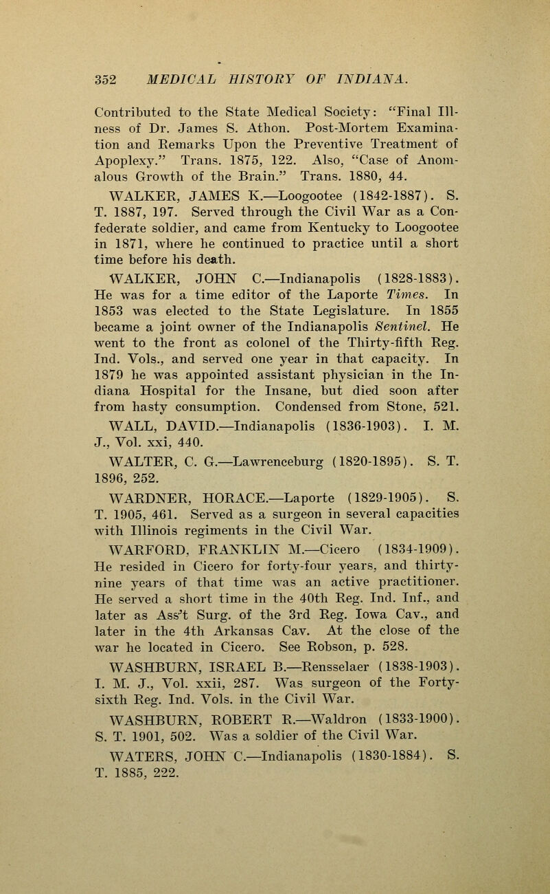 Contributed to the State Medical Society: Final Ill- ness of Dr. James S. Athon. Post-Mortem Examina- tion and Eemarks Upon the Preventive Treatment of Apoplexy. Trans. 1875, 122. Also, Case of Anom- alous Growth of the Brain. Trans. 1880, 44. WALKER, JAMES K.—Loogootee (1842-1887). S. T. 1887, 197. Served through the Civil War as a Con- federate soldier, and came from Kentucky to Loogootee in 1871, where he continued to practice until a short time before his death. WALKER, JOHN C—Indianapolis (1828-1883). He was for a time editor of the Laporte Times. In 1853 was elected to the State Legislature. In 1855 became a joint owner of the Indianapolis Sentinel. He went to the front as colonel of the Thirty-fifth Reg. Ind. Vols., and served one year in that capacity. In 1879 he was appointed assistant physician in the In- diana Hospital for the Insane, but died soon after from hasty consumption. Condensed from Stone, 521. WALL, DAVID.—Indianapolis (1836-1903). I. M. J., Vol. xxi, 440. WALTER, C. G.—Lawrenceburg (1820-1895). S. T. 1896, 252. WARDNER, HORACE.—Laporte (1829-1905). S. T. 1905, 461. Served as a surgeon in several capacities with Illinois regiments in the Civil War. WARFORD, FRANKLIN M.—Cicero (1834-1909). He resided in Cicero for forty-four years, and thirty- nine years of that time was an active practitioner. He served a short time in the 40th Reg. Ind. Inf., and later as Ass^'t Surg, of the 3rd Reg. Iowa Cav., and later in the 4th Arkansas Cav. At the close of the war he located in Cicero. See Robson, p. 528. WASHBURN, ISRAEL B.—Rensselaer (1838-1903). I. M. J., Vol. xxii, 287. Was surgeon of the Forty- sixth Reg. Ind. Vols, in the Civil War. WASHBURN, ROBERT R.—Waldron (1833-1900). S. T. 1901, 502. Was a soldier of the Civil War. WATERS, JOHN C—Indianapolis (1830-1884). S. T. 1885, 222.