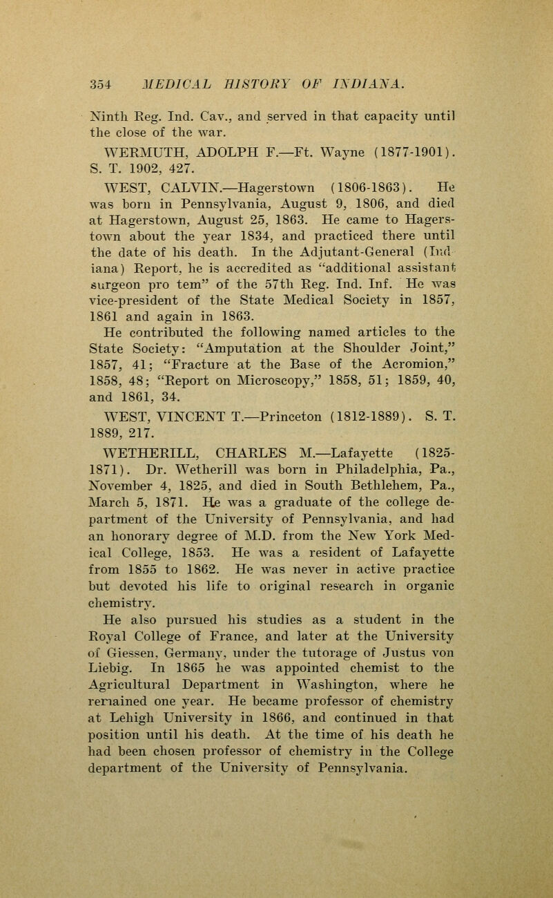Ninth Reg. Ind. Cav., and served in that capacity until the close of the war. WERMUTH, ADOLPH F.—Ft. Wayne (1877-1901). S. T. 1902, 427. WEST, CALVIN.—Hagerstown (1806-1863). He was born in Pennsylvania, August 9, 1806, and died at Hagerstown, August 25, 1863. He came to Hagers- town about the year 1834, and practiced there until the date of his death. In the Adjutant-General (Ind iana) Report, he is accredited as additional assistant surgeon pro tem of the 57th Reg. Ind. Inf. He was vice-president of the State Medical Society in 1857, 1861 and again in 1863. He contributed the following named articles to the State Society: Amputation at the Shoulder Joint, 1857, 41; Fracture at the Base of the Acromion, 1858, 48; Report on Microscopy, 1858, 51; 1859, 40, and 1861, 34. WEST, VINCENT T.—Princeton (1812-1889). S. T. 1889, 217. WETHERILL, CHARLES M.—Lafayette (1825- 1871). Dr. Wetherill was born in Philadelphia, Pa., November 4, 1825, and died in South Bethlehem, Pa., March 5, 1871. He was a graduate of the college de- partment of the University of Pennsylvania, and had an honorary degree of M.D. from the New York Med- ical College, 1853. He was a resident of Lafayette from 1855 to 1862. He was never in active practice but devoted his life to original research in organic chemistry. He also pursued his studies as a student in the Royal College of France, and later at the University of Giessen, Germany, under the tutorage of Justus von Liebig. In 1865 he was appointed chemist to the Agricultural Department in Washington, where he remained one year. He became professor of chemistry at Lehigh University in 1866, and continued in that position until his death. At the time of his death he had been chosen professor of chemistry in the College department of the University of Pennsylvania.