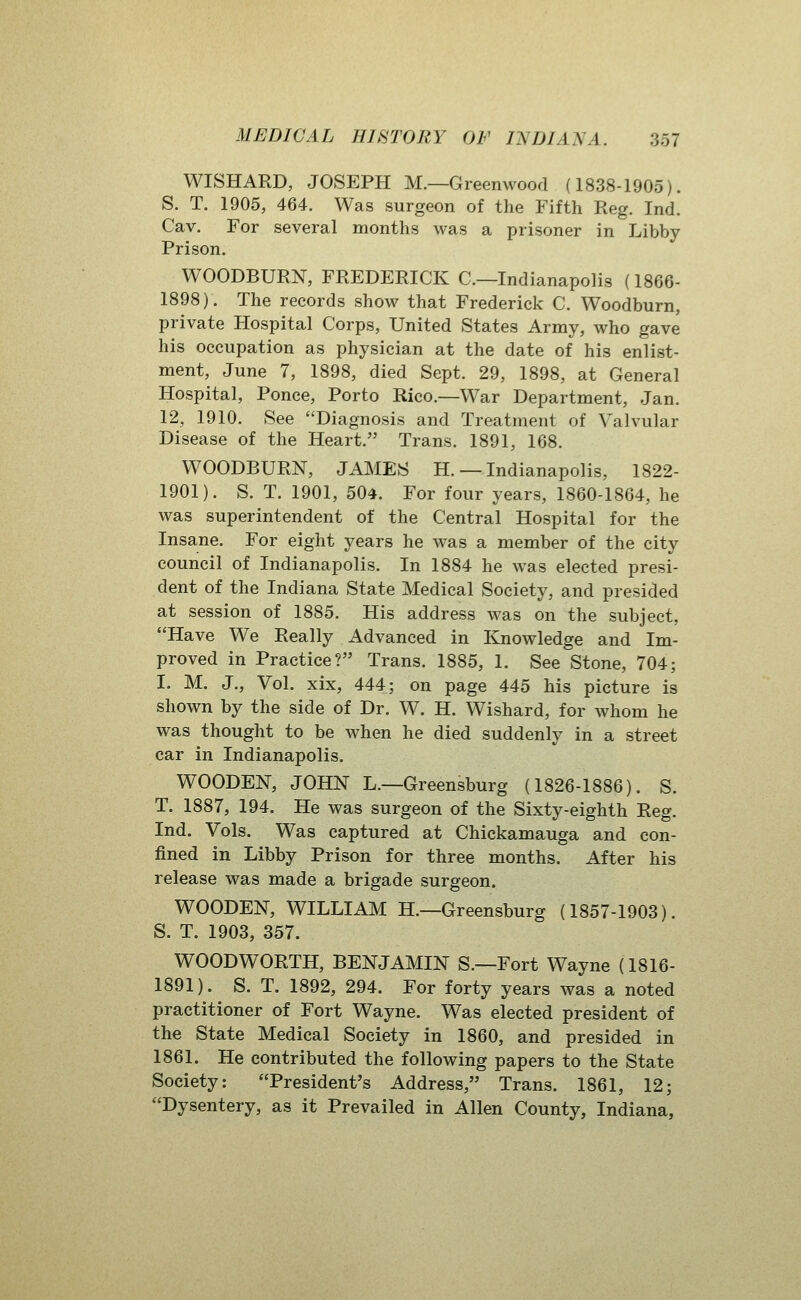 WISHARD, JOSEPH M.—Greenwood (1838-1905). S. T. 1905, 464. Was surgeon of the Fifth Reg. Ind. Cav. For several months was a prisoner in Libby Prison. WOODBURN, FREDERICK C—Indianapolis (1866- 1898). The records show that Frederick C. Woodburn, private Hospital Corps, United States Army, who gave his occupation as physician at the date of his enlist- ment, June 7, 1898, died Sept. 29, 1898, at General Hospital, Ponce, Porto Rico.—War Department, Jan. 12, 1910. See Diagnosis and Treatment of Valvular Disease of the Heart. Trans. 1891, 168. WOODBURN, JAMES H.— Indianapolis, 1822- 1901). S. T. 1901, 504. For four years, 1860-1864, he was superintendent of the Central Hospital for the Insane. For eight years he was a member of the city council of Indianapolis. In 1884 he was elected presi- dent of the Indiana State Medical Society, and presided at session of 1885. His address was on the subject, Have We Really Advanced in I^owledge and Im- proved in Practice? Trans. 1885, 1. See Stone, 704; I. M. J., Vol. xix, 444; on page 445 his picture is shown by the side of Dr. W. H. Wishard, for whom he was thought to be when he died suddenly in a street car in Indianapolis. WOODEN, JOHN L.—Greensburg (1826-1886). S. T. 1887, 194. He was surgeon of the Sixty-eighth Reg. Ind. Vols. Was captured at Chickamauga and con- fined in Libby Prison for three months. After his release was made a brigade surgeon. WOODEN, WILLIAM H.—Greensburg (1857-1903). S. T. 1903, 357. WOODWORTH, BENJAMIN S.—Fort Wayne (1816- 1891). S. T. 1892, 294. For forty years was a noted practitioner of Fort Wayne. Was elected president of the State Medical Society in 1860, and presided in 1861. He contributed the following papers to the State Society: President's Address, Trans. 1861, 12; Dysentery, as it Prevailed in Allen County, Indiana,