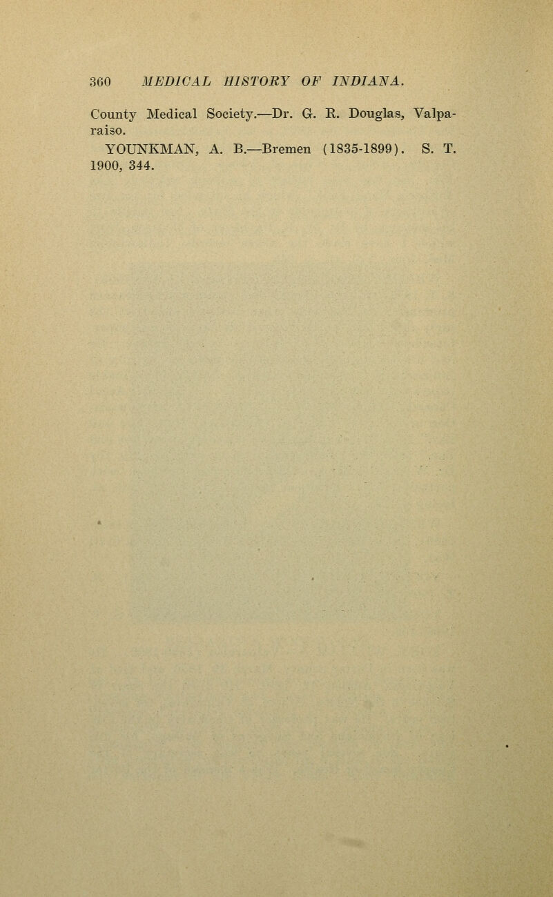 County Medical Society.—^Dr. G. E. Douglas, Valpa- raiso. YOUNKMAN, A. B.—Bremen (1835-1899). S. T. 1900, 344.
