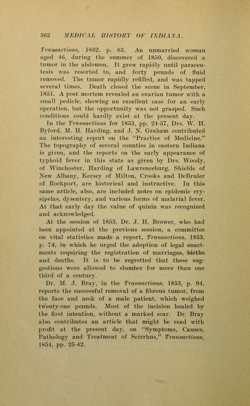 Trmisactions, 1852, p. 65. An unmarried woman aged 46, during the summer of 1850, discovered a tumor in the abdomen. It grew rapidly until paracen- tesis was resorted to, and forty pounds of fluid removed. The tumor rapidly refilled, and was tapped several times. Death closed the scene in September, 1851. A post mortem revealed an ovarian tumor with a small pedicle, showing an excellent case for an early operation, but the opportunity was not grasped. Such conditions could hardly exist at the present day. In the Transactions for 1853, pp. 24-57, Drs. W. H. Byford, M. H. Harding, and J. N. Graham contributed an interesting report on the Practice of Medicine. The topograjjliy of several counties in eastern Indiana is given, and the reports on the early appearance of typhoid fever in this state as given by Drs. Woody, of Winchester, Harding of Lawrenceburg, Shields of New Albany, Kersey of Milton, Crooks and DeBruler of Eockport, are historical and instructive. In this same article, also, are included notes on epidemic ery- sipelas, dysentery, and various forms of malarial fever. At that early day the value of quinin was recognized and acknowledged. At the session of 1853, Dr. J. H. Brower, who had been appointed at the previous session, a committee on vital statistics made a report, Transactions, 1853, p. 74, in which he urged the adoption of legal enact- ments requiring the registration of marriages, births and deaths. It is to be regretted that these sug- gestions were allowed to slumber for more than one third of a century. Dr. M. J. Bray, in the Transactions, 1853, p. 94, reports the successful removal of a fibrous tumor, from the face and neck of a male patient, which weighed twenty-one pounds. Most of the incision healed by the first intention, without a marked scar. Dr. Bray also contributes an article that might be read with profit at the present day, on Symptoms, Causes, Pathology and Treatment of Scirrhus, Transactions, 1854, pp. 25-42.
