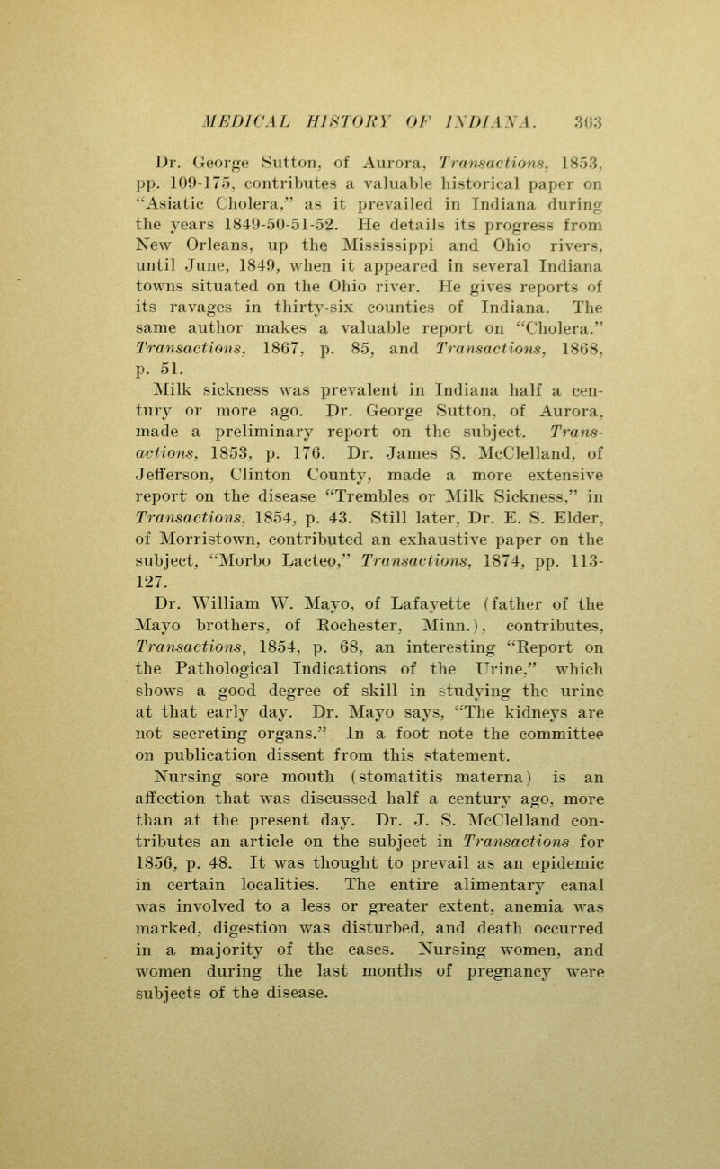 Dr. George Sutton, of Aurora, Transactions, 1853, pp. 109-175, contributes a valuable historical paper on Asiatic Cholera, as it prevailed in Indiana during the years 1849-50-51-52. He details its progress from New Orleans, up the Mississippi and Ohio rivers, until June, 1849, when it appeared in several Indiana towns situated on the Ohio river. He gives reports of its ravages in thirty-six counties of Indiana. The same author makes a valuable report on Cholera. Transactions, 1867, p. 85, and Transactions, 1868, p. 51. Milk sickness was prevalent in Indiana half a cen- tury or more ago. Dr. George Sutton, of Aurora, made a preliminary rei^ort on the subject. Trans- actions, 1853, p. 176. Dr. James S. McClelland, of Jefferson, Clinton County, made a more extensive report on the disease Trembles or Milk Sickness, in Transactions, 1854, p. 43. Still later. Dr. E. S. Elder, of Morristown, contributed an exhaustive paper on the subject, Morbo Lacteo, Transactions, 1874, pp. 113- 127. Dr. William W. Mayo, of Lafayette (father of the Mayo brothers, of Rochester, Minn.), contributes, Transactions, 1854, p. 68, an interesting Report on the Pathological Indications of the Urine, which shows a good degree of skill in studying the urine at that early day. Dr. Mayo says, The kidneys are not secreting organs. In a foot note the committee on publication dissent from this statement. Nursing sore mouth (stomatitis materna) is an affection that was discussed half a century ago, more than at the present day. Dr. J. S. McClelland con- tributes an article on the subject in Transactions for 1856, p. 48. It was thought to prevail as an epidemic in certain localities. The entire alimentary canal was involved to a less or greater extent, anemia was marked, digestion was disturbed, and death occurred in a majority of the cases. Nursing women, and women during the last months of pregnancy were subjects of the disease.