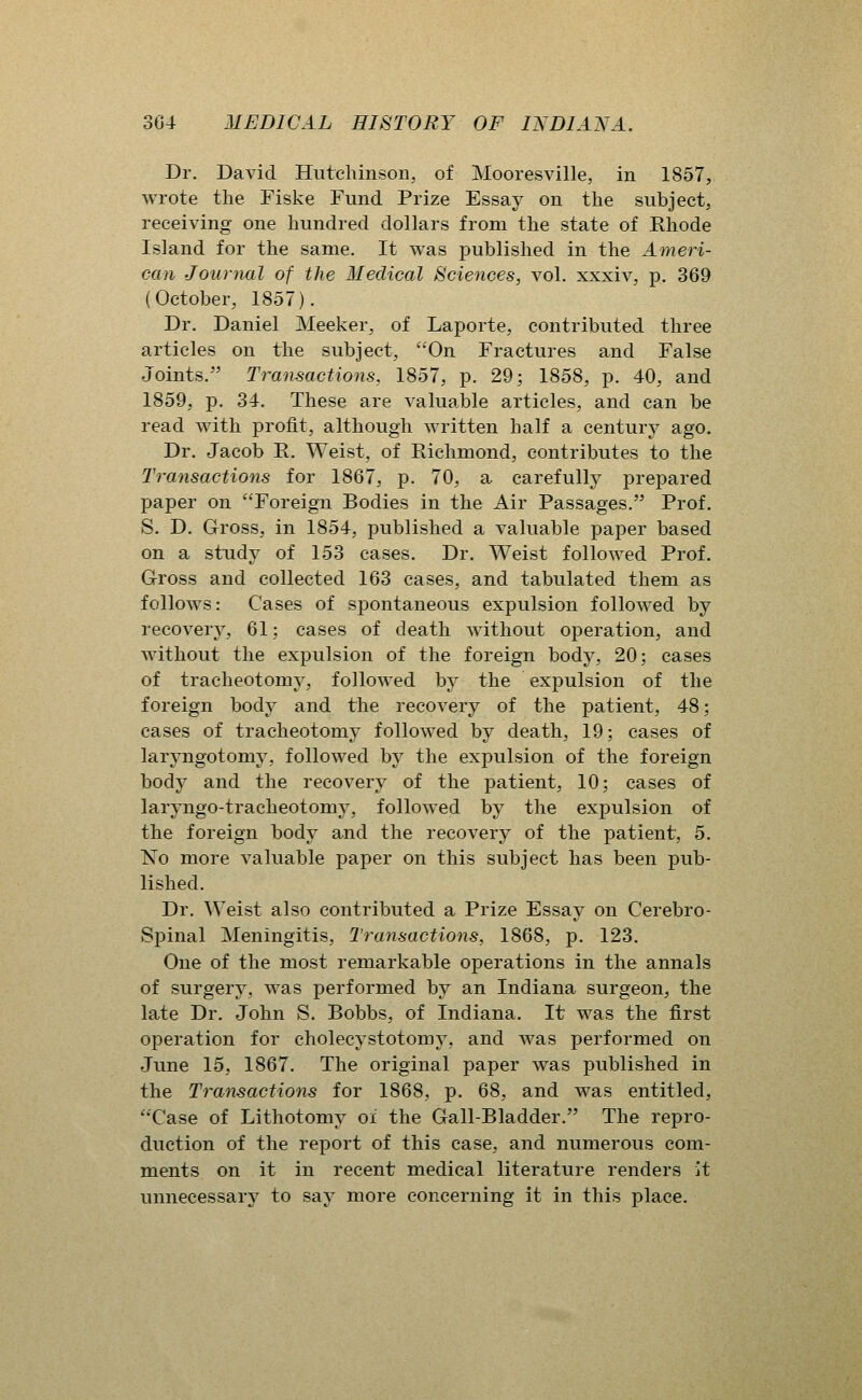 Dr. David Hutchinson, of Mooresville, in 1857, wrote the Fiske Fund Prize Essay on the subject, receiving one hundred dollars from the state of Rhode Island for the same. It was published in the Ameri- can Journal of the Medical Sciences, vol. xxxiv, p. 369 (October, 1857). Dr. Daniel Meeker, of Laporte, contributed three articles on the subject, On Fractures and False Joints. Transactions, 1857, p. 29; 1858, p. 40, and 1859, p. 34, These are valuable articles, and can be read with profit, although written half a century ago. Dr. Jacob E. Weist, of Richmond, contributes to the Transactions for 1867, p. 70, a carefully prepared paper on Foreign Bodies in the Air Passages. Prof. S. D. Gross, in 1854, published a valuable paper based on a study of 153 cases. Dr. Weist followed Prof. Gross and collected 163 cases, and tabulated them as follows: Cases of spontaneous expulsion followed by recovery, 61; cases of death without operation, and without the expulsion of the foreign body, 20; cases of tracheotomy, followed by the expulsion of the foreign body and the recovery of the patient, 48; cases of tracheotomy followed hj death, 19; cases of laryngotomy, followed by the expulsion of the foreign body and the recovery of the patient, 10; cases of laryngo-tracheotomy, follow^ed by the expulsion of the foreign body and the recovery of the patient, 5. IS'o more valuable paper on this subject has been pub- lished. Dr. ^Veist also contributed a Prize Essay on Cerebro- spinal Meningitis, Transactions, 1868, p. 123. One of the most remarkable operations in the annals of surgery, was performed by an Indiana surgeon, the late Dr. John S. Bobbs, of Indiana. It was the first operation for cholecystotomy, and was performed on June 15, 1867. The original paper was published in the Transactions for 1868, p. 68, and was entitled, Case of Lithotomy oi the Gall-Bladder. The repro- duction of the report of this case, and numerous com- ments on it in recent medical literature renders it unnecessary to say more concerning it in this place.