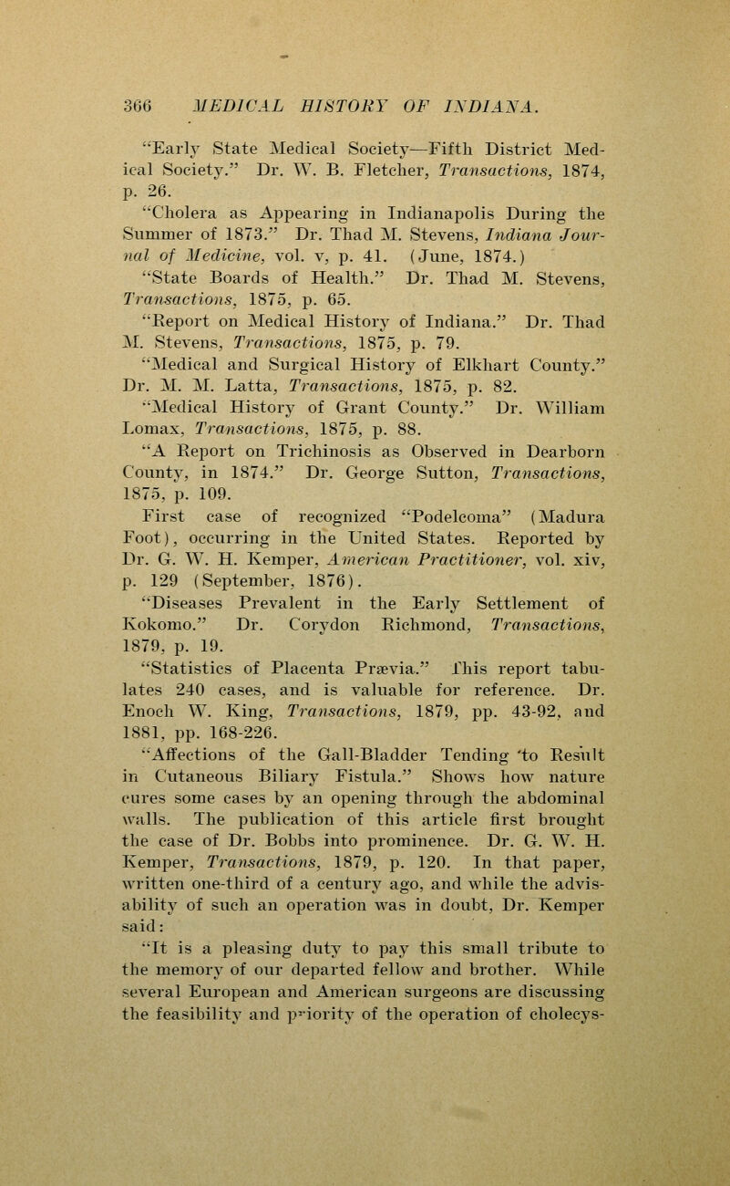 Early State Medical Society—Fifth District Med- ical Society. Dr. W. B. Fletcher, Transactions, 1874, p. 26. Cholera as Appearing in Indianapolis During the Summer of 1873. Dr. Thad M. Stevens, Indiana Jour- nal of Aledicine, vol. v, p. 41. (June, 1874.) State Boards of Health. Dr. Thad M. Stevens, Transactions, 1875, p. 65. Report on Medical History of Indiana. Dr. Thad M. Stevens, Transactions, 1875, p. 79. Medical and Surgical History of Elkhart County. Dr. M, M. Latta, Transactions, 1875, p. 82. Medical History of Grant County. Dr. William Lomax, Transactions, 1875, p. 88. A Report on Trichinosis as Observed in Dearborn County, in 1874. Dr. George Sutton, Transactions, 1875, p. 109. First case of recognized Podelcoma (Madura Foot), occurring in the United States. Reported, by Dr. G. W. H. Kemper, American Practitioner, vol. xiv, p. 129 (September, 1876). Diseases Prevalent in the Early Settlement of Kokomo. Dr. Corydon Richmond, Transactions, 1879, p. 19. Statistics of Placenta Prsevia. This report tabu- lates 240 cases, and is valuable for reference. Dr. Enoch W. King, Transactions, 1879, pp. 43-92, and 1881, pp. 168-226. Affections of the Gail-Bladder Tending 'to Result in Cutaneous Biliary Fistula. Shows how nature cures some cases by an opening through the abdominal walls. The publication of this article first brought the case of Dr. Bobbs into prominence. Dr. G. W. H. Kemper, Transactions, 1879, p. 120. In that paper, written one-third of a century ago, and while the advis- ability of such an operation was in doubt. Dr. Kemper said: It is a pleasing duty to pay this small tribute to the memory of our departed fellow and brother. While several European and American surgeons are discussing the feasibility and priority of the operation of cholecys-