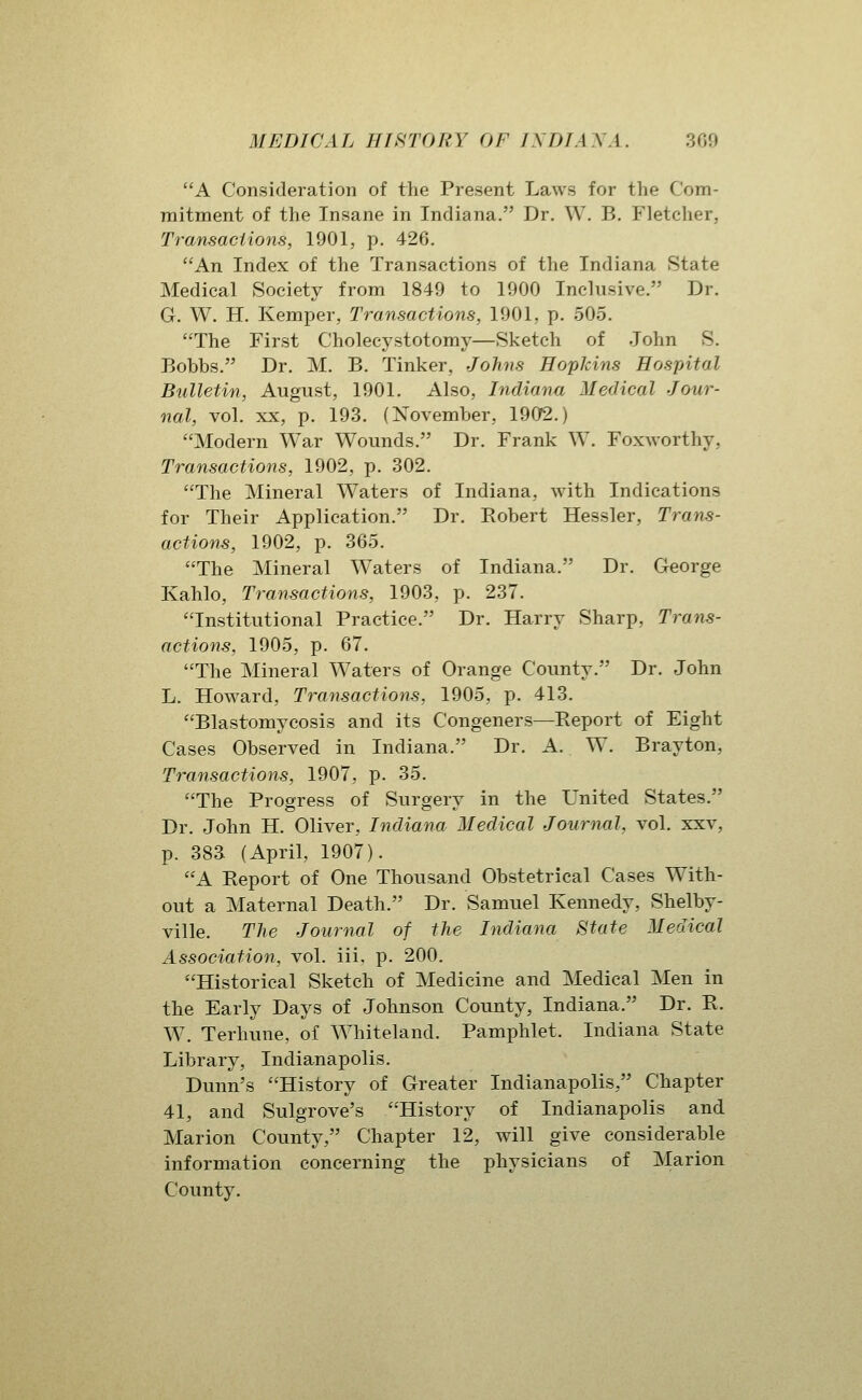 A Consideration of the Present Laws for the Com- mitment of the Insane in Indiana. Dr. W. B. Fletcher, Transactions, 1901, p. 426. An Index of the Transactions of the Indiana State Medical Society from 1849 to 1900 Inclusive. Dr. G. W. H. Kemper, Transactions, 1901, p. 505. The First Cholecystotomy—Sketch of John S. Bobbs. Dr. M. B. Tinker, Johns Hopkins Hospital Bulletin, August, 1901. Also, Indiana Medical Jour- nal, vol. XX, p. 193. (November, 1902.) Modern War Wounds. Dr. Frank W. Foxworthy, Transactions, 1902, p. 302. The Mineral Waters of Indiana, with Indications for Their Application. Dr. Robert Hessler, Trans- actions, 1902, p. 365. The Mineral Waters of Indiana. Dr. George Kahlo, Transactions, 1903, p. 237. Institutional Practice. Dr. Harry Sharp, Trans- actions, 1905, p. 67. The Mineral Waters of Orange County. Dr. John L. Howard, Transactions, 1905, p. 413. Blastomycosis and its Congeners—Report of Eight Cases Observed in Indiana. Dr. A. W. Brayton, Transactions, 1907, p. 35. The Progress of Surgery in the United States. Dr. John H. Oliver, Indiana Medical Journal, vol. xxv, p. 383 (April, 1907). A Report of One Thousand Obstetrical Cases With- out a Maternal Death. Dr. Samuel Kennedy, Shelby- ville. The Journal of the Indiana State Medical Association, vol. iii. p. 200. Historical Sketch of Medicine and Medical Men in the Early Days of Johnson County, Indiana. Dr. R. W. Terhune, of Whiteland. Pamphlet. Indiana State Library, Indianapolis. Dunn's History of Greater Indianapolis, Chapter 41, and Sulgrove's History of Indianapolis and Marion County, Chapter 12, will give considerable information concerning the physicians of Marion County.