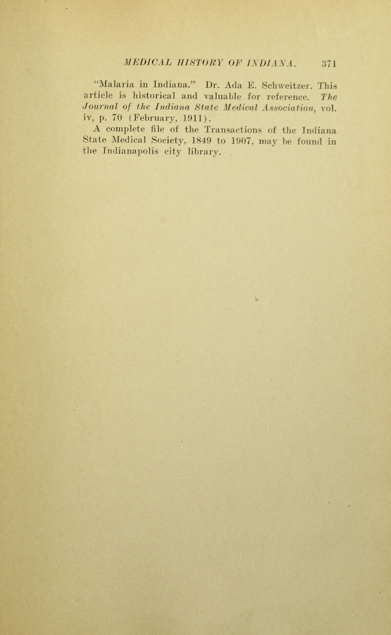 Malaria in Indiana. Dr. Ada E. Schweitzer. This article is historical and valuable for reference. The Journal of the Indiana State Medical Association, vol. iv, p. 70 (February, 1911). A comjilete file of the Transactions of the Indiana State Medical Society, 1849 to 1907, may be found in tlie IndianajDolis city library.