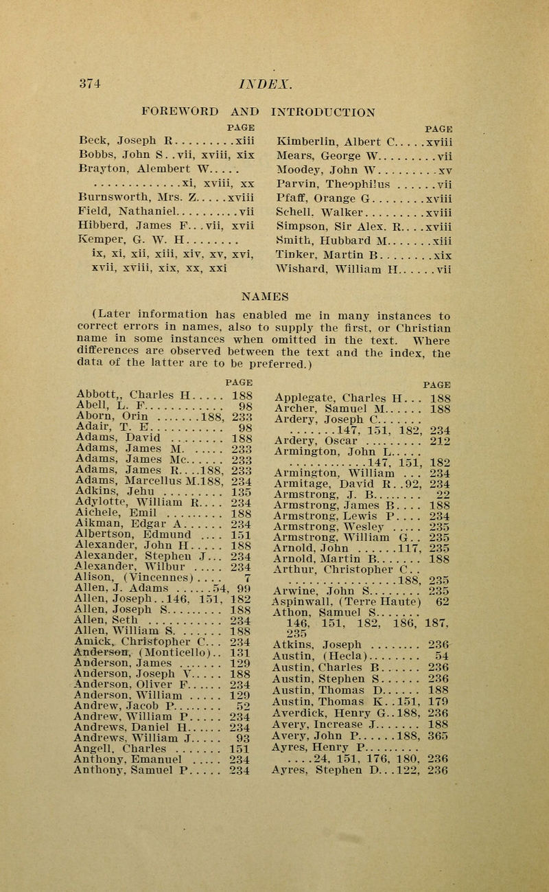 FOREWORD AND PAGE Beck, Joseph R xiii Bobbs, John S. .vii, xviii, xix Brayton, Alembert W xi, xviii, XX Burnsworth, Mrs. Z xviii Field, Nathaniel vii Hibberd, James F.. , vii, xvii Kemper, G. W. H ix, xi, xii, xiii, xiv, xv, xvi, xvii, xviii, xix, xx, xxi INTRODUCTION PAGE Kimberlin, Albert C xviii Mears, George W vii Moodey, John W xv Parvin, Theophilus vii Pfaflf, Orange G xviii Schell, Walker xviii Simpson, Sir Alex. R.. . .xviii Smith, Hubbard M xiii Tinker, Martin B xix Wishard, William H vii NAMES (Later information has enabled me in many instances to correct errors in names, also to supply the first, or Christian name in some instances when omitted in the text. Where differences are observed between the text and the index, the data of the latter are to be preferred.) PAGE Abbott,, Charles H 188 Abell, L. F 98 Aborn, Orin 188, 238 Adair, T. E 98 Adams, David 188 Adams, James M 233 Adams, James Mc 233 Adams, James R. ...188, 233 Adams, Marcellus M.188, 234 Adkins, Jehu 135 Adylotte, William R.. . . 234 Aichele, Emil 188 Aikman, Edgar A 234 Albertson, Edmund .... 1.51 Alexander, John H 188 Alexander, Stephen J... 234 Alexander, Wilbur 234 Alison, (Vincennes) .... 7 Allen, J. Adams 54, 99 Allen, Joseph. .146, 151. 182 Allen, Joseph S 188 Allen, Seth 2.34 Allen, William S 188 Amick,^^ Christopher C. . 234 Anderson, (Monticello).. 131 Anderson, .Tames 129 Anderson, Joseph V 188 Anderson, Oliver F 234 Anderson, William 129 Andrew, .Jacob P 52 Andrew, William P 234 Andrews, Daniel H 234 Andrews. William J 93 Angell. Charles 151 Anthony, Emanuel 234 Anthony, Samuel P 234 PAGE Applegate, Charles H. . . 188 Archer, Samuel M 188 Ardery, Joseph C 147, 151, 182, 234 Ardery, Oscar 212 Armington, John L 147, 151, 182 Armington, William . . . 234 Armitage, David R..92, 234 Armstrong, ,J. B 22 Armstrong, James B. . . . 188 Armstrong, Lewis P.... 234 Armstrong, Wesley 235 Armstrong, William G . . 235 Arnold, John 117, 235 Arnold, Martin B 188 Arthur, Christopher C. . 188, 235 Arwine, John S 235 Aspinwall, (Terre Haute) 62 Athon, Samuel S 146, 151, 182, 186, 187, 235 Atkins, Joseph 236^ Austin, (Hecla) 54 Austin, Charles B 236 Austin, Stephen S 236 Austin, Thomas D 188 Austin, Thomas K..151, 179 Averdick, Henry G..188, 236 Avery, Increase J 188 Avery, John P 188, 365 Ayres, Henrv P 24, 151, 176, 180, 236 Ayres, Stephen D. ..122, 236