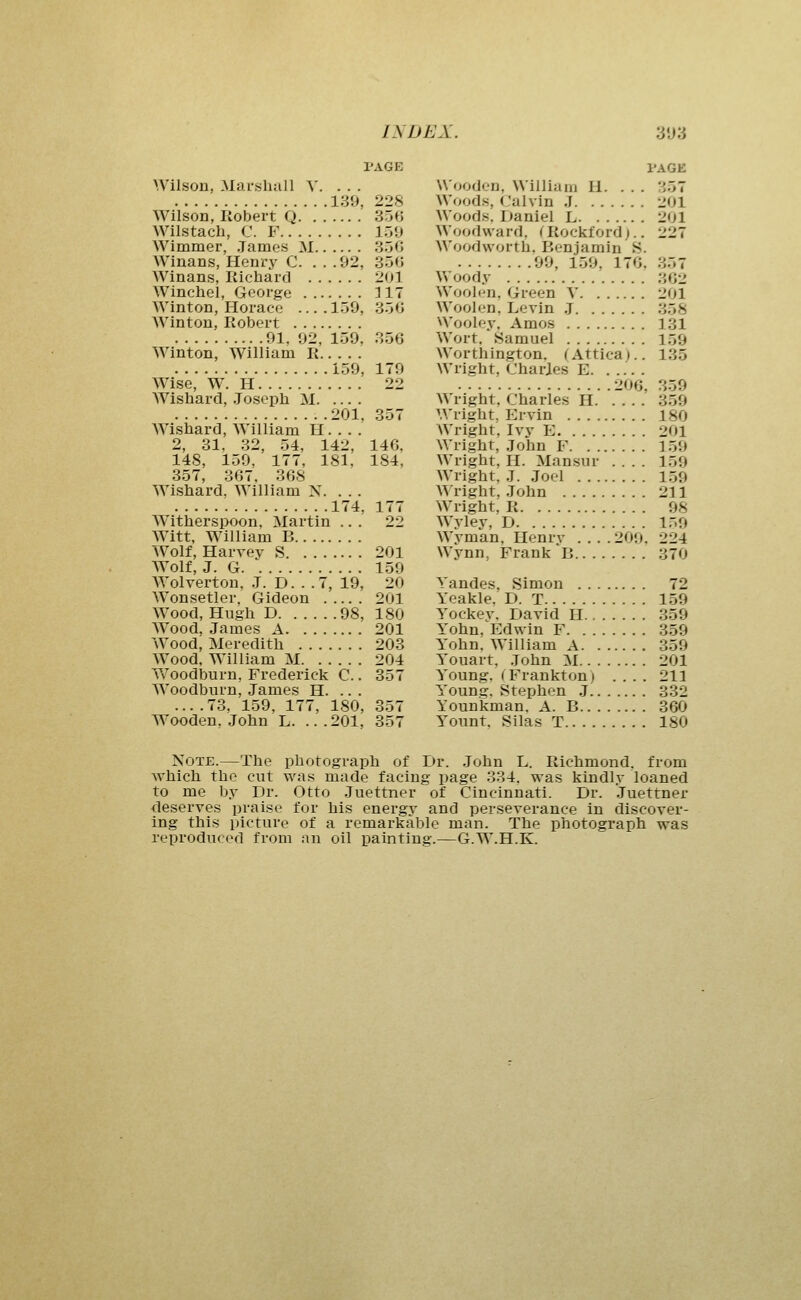 PAGE Wilson, Marshall Y. ... 139, 228 Wilson, Robert Q 356 Wilstach, C. F I.jU Wimmer, .James M 350 Winans, Henry C. . . .92, 350 Winans, Kichard 201 Winchel, George 117 Winton, Horace .... 159, 356 Winton, Robert 91, 92, 159, 356 Winton, William R 159, 179 Wise, W^ H 22 AVishard, Joseph M .201, 357 Wishard, William H. . . . 2, 31, 32, 54, 142, 146, 148, 159, 177, 181, 184, 357, 367. 368 Wishard. William X. ... 174, 177 Witherspoon. Martin ... 22 Witt, William B Wolf, Harvev S 201 Wolf, J. G 159 AYolvertou, .1. D. . .7, 19, 20 Wonsetler. Gideon 201 Wood, Hugh D 98, 180 Wood, James A 201 Wood, Meredith 203 Wood. William M 204 W^oodburn, Frederick C.. 357 W^oodburn, James H. .. . ... .73. 159, 177, 180, 357 Wooden. John L. ...201, 357 Wooden, William H. ... Woods, (.'alvin J Woods. Daniel L Woodward, < Rockford).. Woodvvorth. Benjamin S. 99, 159, 176, Woody Woolen, Green V Woolen, Levin .J Wooley, Amos Wort. Samuel Worthington, (Attica).. Wright, Charles E 206, Wright, Charles H Wright, Ervin Wright, Ivv E Wright, John F Wright, H. Mansur .... Wright, J. Joel AA right, John Wright, R Wyley, D Wyman, Henry . . . .209. Wynn, Frank B PAGE . 357 . 201 201 ■>07 ii.Jl 362 201 358 131 159 135 359 359 180 201 159 159 159 211 98 159 224 370 Yandes, Simon 72 Yeakle. D. T 159 Yockev. David H 359 Yohn, Edwin F 359 Yohn. William A 359 Youart, John M 201 Young. (Frankton) .... 211 Young. Stephen J 332 Younkman. A. B 360 Yount. Silas T 180 Note.—The photograph of Dr. John L. Richmond, from which the cut was made facing page 334. was kindly loaned to me by Dr. Otto Juettner of Cincinnati. Dr. .luettner deserves praise for his energy and perseverance in discover- ing this picture of a remarkable man. The photograph was reproduced from an oil painting.—G.W.H.K.