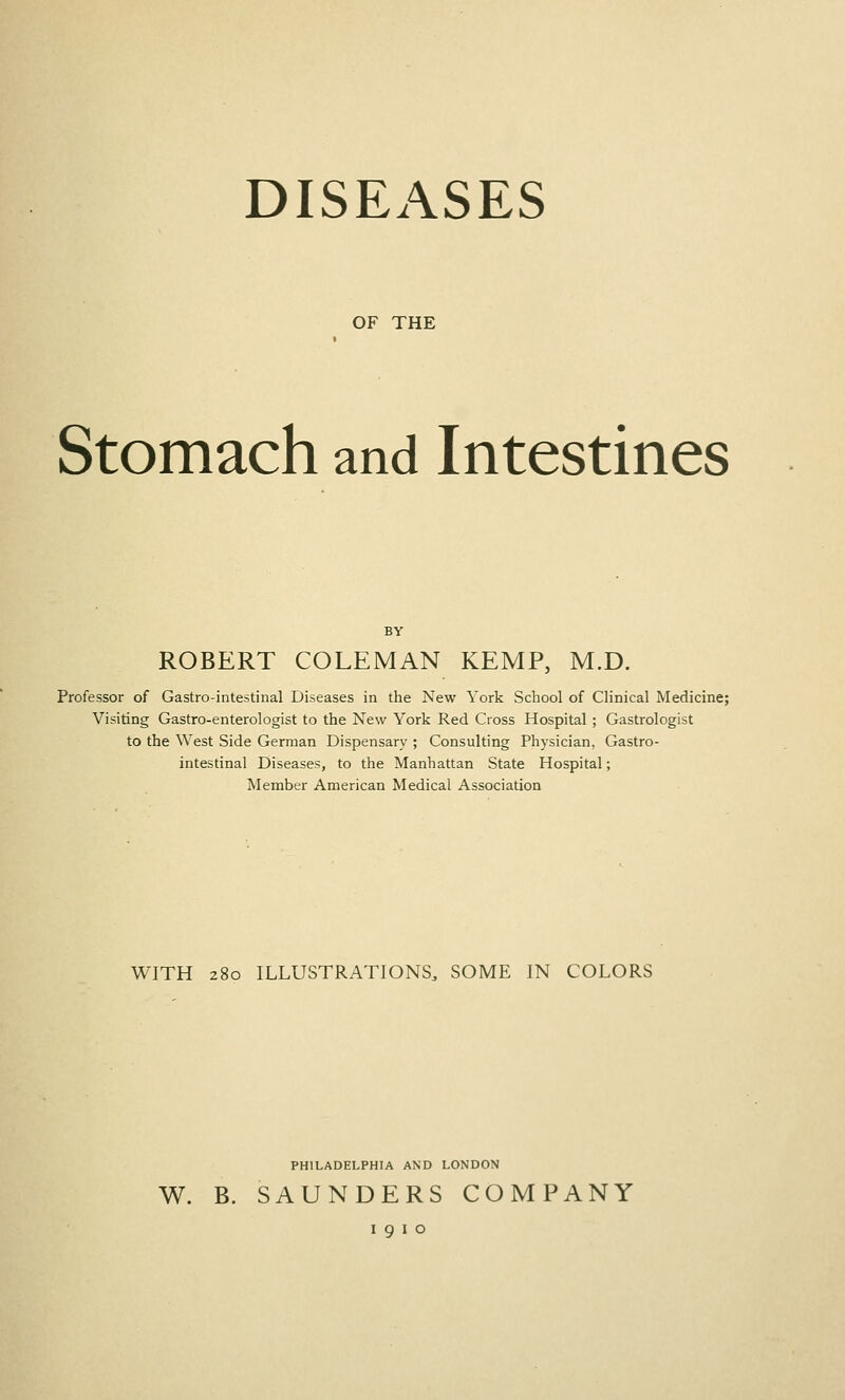 DISEASES OF THE Stomach and Intestines BY ROBERT COLEMAN KEMP, M.D. Professor of Gastrointestinal Diseases in the New York School of Clinical Medicine; Visiting Gastro-enterologist to the New York Red Cross Hospital ; Gastrologist to the West Side German Dispensary ; Consulting Physician, Gastro- intestinal Diseases, to the Manhattan State Hospital; Meinber American Medical Association WITH 280 ILLUSTRATIONS, SOME IN COLORS PHILADELPHIA AND LONDON W. B. SAUNDERS COMPANY I 9 I o