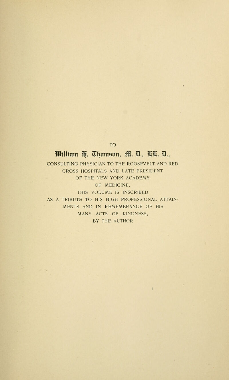 TO Wxiimm % ®I|omaott, M, i., fCIC. i., CONSULTING PHYSICIAN TO THE ROOSEVELT AND RED CROSS HOSPITALS AND LATE PRESIDENT OF THE NEW YORK ACADEMY OF MEDICINE, THIS VOLUME IS INSCRIBED AS A TRIBUTE TO HIS HIGH PROFESSIONAL ATTAIN- MENTS AND IN REMEMBRANCE OF HIS MANY ACTS OF KINDNESS, BY THE AUTHOR