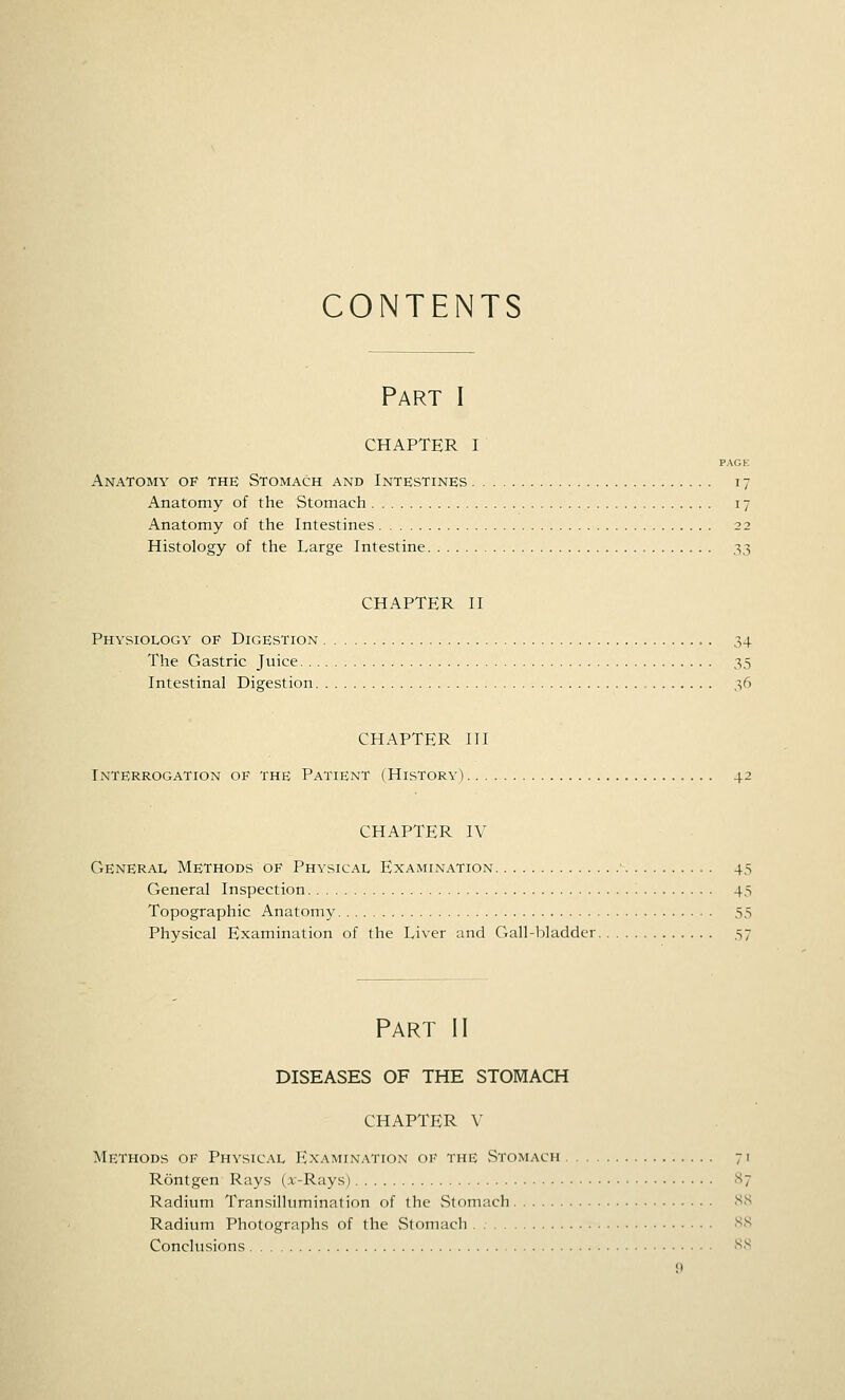 CONTENTS Part I CHAPTER I PAGE Anatomy op the Stomach and Intestines 17 Anatomy of the Stomach 17 Anatomy of the Intestines 22 Histology of the Large Intestine 33 CHAPTER II Physiology op Digestion 34 The Gastric Juice 35 Intestinal Digestion , 36 CHAPTER HI Interrogation of the Patient (History) 42 CHAPTER IV General Methods of Physical Examination ■ 45 General Inspection 45 Topographic Anatomy 55 Physical Examination of the Liver and Gall-bladder 57 Part II DISEASES OF THE STOMACH CHAPTER V Methods of Physical Examination of the vStomach 71 Rontgen Rays (x-Rays) •'^7 Radium Transillumination of the vStomach SS Radium Photographs of the vStomach NS Conclusions -SI^