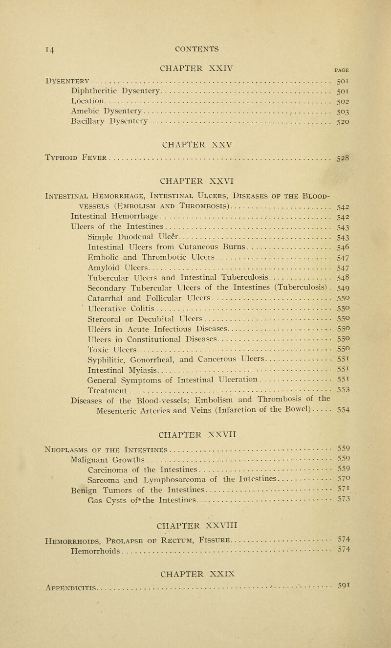 CHAPTER XXIV page Dysentery 501 Diphtheritic Dysentery 501 Location 502 Amebic Dysentery 503 Bacniary Dysentery 520 CHAPTER XXV Typhoid Fever 528 CHAPTER XXVI Intestinal Hemorrhage, Intestinal Ulcers, Diseases of the Blood- vessels (Embolism and Thrombosis) 542 Intestinal Hemorrhage 542 Ulcers of the Intestines 543 Simple Duodenal Ulc^r 543 Intestinal Ulcers from Cutaneous Burns 546 Embolic and Thrombotic Ulcers 547 Amyloid Ulcers 547 Tubercular Ulcers and Intestinal Tuberculosis 548 Secondary Tubercular Ulcers of the Intestines (Tuberculosis) . 549 Catarrhal and Follicular Ulcers 55° Ulcerative Colitis 55° Stercoral or Decubital Ulcers 55° Ulcers in Acute Infectious Diseases 55° Ulcers in Constitutional Diseases 55° Toxic Ulcers 55° Syphilitic, Gonorrheal, and Cancerous Ulcers 551 Intestinal Myiasis 55^ General Symptoms of Intestinal Ulceration 551 Treatment -^^S Diseases of the Blood-vessels; Embolism and Thrombosis of the Mesenteric Arteries and Veins (Infarction of the Bowel) 554 CHAPTER XXVII Neoplasms of the Intestines • 559 Malignant Growths 559 Carcinoma of the Intestines 559 Sarcoma and Lymphosarcoma of the Intestines 57° Benign Tumors of the Intestines 571 Gas Cysts of»the Intestines 573 CHAPTER XXVIII Hemorrhoids, Prolapse of Rectum, Fissure 574 Hemorrhoids 574 CHAPTER XXIX Appendicitis • 59^