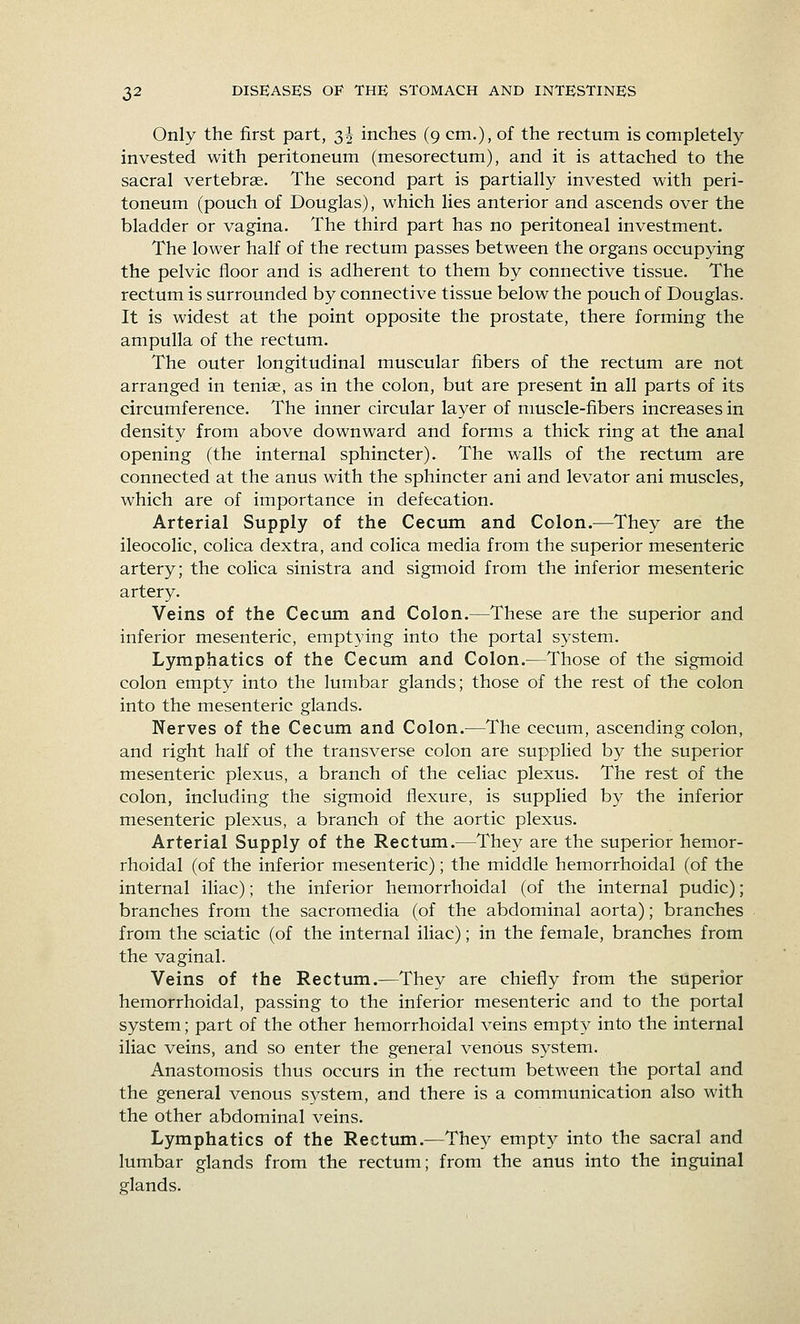 Only the first part, 35 inches (9 cm.), of the rectum is completely- invested with peritoneum (mesorectum), and it is attached to the sacral vertebrae. The second part is partially invested with peri- toneum (pouch of Douglas), which lies anterior and ascends over the bladder or vagina. The third part has no peritoneal investment. The lower half of the rectum passes between the organs occupying the pelvic floor and is adherent to them by connective tissue. The rectum is surrounded by connective tissue below the pouch of Douglas. It is widest at the point opposite the prostate, there forming the ampulla of the rectum. The outer longitudinal muscular fibers of the rectum are not arranged in teniae, as in the colon, but are present in all parts of its circumference. The inner circular layer of muscle-fibers increases in density from above downward and forms a thick ring at the anal opening (the internal sphincter). The w^alls of the rectum are connected at the anus with the sphincter ani and levator ani muscles, which are of importance in defecation. Arterial Supply of the Cecum and Colon.—They are the ileocolic, colica dextra, and colica media from the superior mesenteric artery; the colica sinistra and sigmoid from the inferior mesenteric artery. Veins of the Cecum and Colon.—These are the superior and inferior mesenteric, emptying into the portal system. Lymphatics of the Cecum and Colon.—Those of the sigmoid colon empty into the lumbar glands; those of the rest of the colon into the mesenteric glands. Nerves of the Cecum and Colon.—The cecum, ascending colon, and right half of the transverse colon are supplied by the superior mesenteric plexus, a branch of the celiac plexus. The rest of the colon, including the sigmoid flexure, is supplied by the inferior mesenteric plexus, a branch of the aortic plexus. Arterial Supply of the Rectum.—They are the superior hemor- rhoidal (of the inferior mesenteric); the middle hemorrhoidal (of the internal iliac); the inferior hemorrhoidal (of the internal pudic); branches from the sacromedia (of the abdominal aorta); branches from the sciatic (of the internal iliac); in the female, branches from the vaginal. Veins of the Rectum.—They are chiefly from the superior hemorrhoidal, passing to the inferior mesenteric and to the portal system; part of the other hemorrhoidal veins empty into the internal iliac veins, and so enter the general venous system. Anastomosis thus occurs in the rectum between the portal and the general venous system, and there is a communication also with the other abdominal veins. Lymphatics of the Rectum.—They empty into the sacral and lumbar glands from the rectum; from the anus into the inguinal glands.