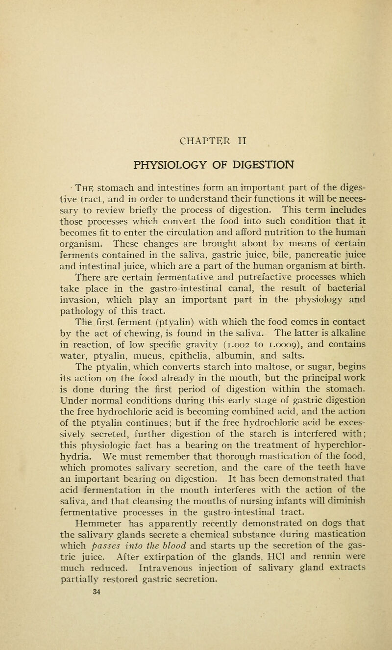 CHAPTER II PHYSIOLOGY OF DIGESTION ■ The stomach and intestines form an important part of the diges- tive tract, and in order to understand their functions it will be neces- sary to review briefly the process of digestion. This term includes those processes which convert the food into such condition that it becomes fit to enter the circulation and afford nutrition to the human organism. These changes are brought about by means of certain ferments contained in the saliva, gastric juice, bile, pancreatic juice and intestinal juice, which are a part of the human organism at birth. There are certain fermentative and putrefactive processes which take place in the gastro-intestinal canal, the result of bacterial invasion, which play an important part in the physiolog}^ and pathology of this tract. The first ferment (ptyalin) with which the food comes in contact by the act of chewing, is found in the saliva. The latter is alkaline in reaction, of low specific gravity (1.002 to 1.0009), and contains water, ptyalin, mucus, epithelia, albumin, and salts. The ptyalin, which converts starch into maltose, or sugar, begins its action on the food already in the mouth, but the principal uork is done during the first period of digestion within the stomach. Under normal conditions during this early stage of gastric digestion the free hydrochloric acid is becoming combined acid, and the action of the ptyalin continues; but if the free hydrochloric acid be exces- sively secreted, further digestion of the starch is interfered with; this physiologic fact has a bearing on the treatment of hyperchlor- hydria. We must remember that thorough mastication of the food, which promotes salivary secretion, and the care of the teeth have an important bearing on digestion. It has been demonstrated that acid fermentation in the mouth interferes with the action of the saliva, and that cleansing the mouths of nursing infants will diminish fermentative processes in the gastro-intestinal tract. Hemmeter has apparently recently demonstrated on dogs that the salivary glands secrete a chemical substance during mastication which passes into the blood and starts up the secretion of the gas- tric juice. After extirpation of the glands, HCl and rennin were much reduced. Intravenous injection of salivary gland extracts partially restored gastric secretion.