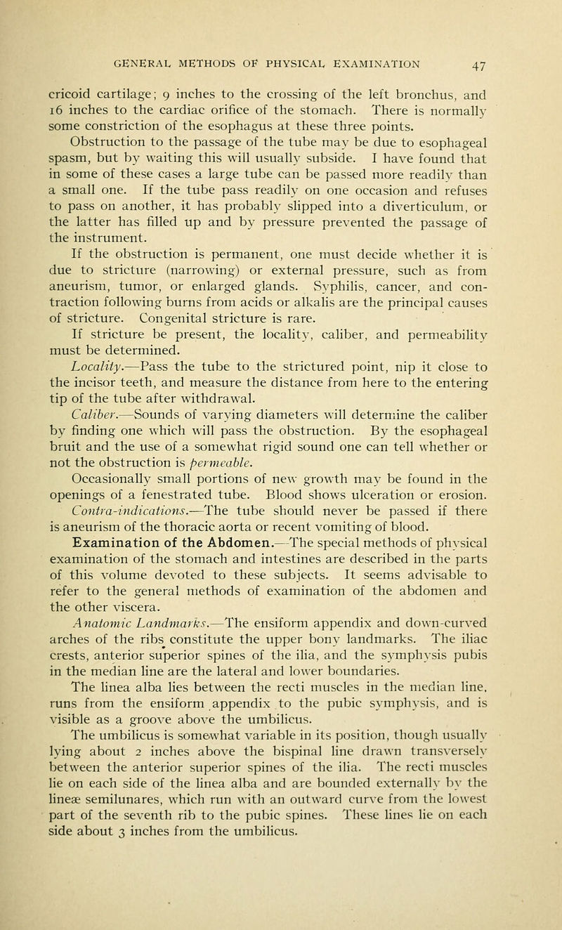 cricoid cartilage; 9 inches to the crossing of the left bronchus, and 16 inches to the cardiac orifice of the stomach. There is normally some constriction of the esophagus at these three points. Obstruction to the passage of the tube may be due to esophageal spasm, but by waiting this will usually subside. I have found that in some of these cases a large tube can be passed more readily than a small one. If the tube pass readily on one occasion and refuses to pass on another, it has probably slipped into a diverticulum, or the latter has filled up and by pressure prevented the passage of the instrument. If the obstruction is permanent, one must decide whether it is due to stricture (narrowing) or external pressure, such as from aneurism, tumor, or enlarged glands. Syphilis, cancer, and con- traction following burns from acids or alkalis are the principal causes of stricture. Congenital stricture is rare. If stricture be present, the locality, caliber, and permeability must be determined. Locality.—Pass the tube to the strictured point, nip it close to the incisor teeth, and measure the distance from here to the entering tip of the tube after withdrawal. Caliber.—Sounds of varying diameters will determine the caliber by finding one which will pass the obstruction. By the esophageal bruit and the use of a somewhat rigid sound one can tell whether or not the obstruction is permeable. Occasionally small portions of new growth may be found in the openings of a fenestrated tube. Blood shows ulceration or erosion. Contra-indications.—The tube should never be passed if there is aneurism of the thoracic aorta or recent vomiting of blood. Examination of the Abdomen.—The special methods of physical examination of the stomach and intestines are described in the parts of this volume devoted to these subjects. It seems advisable to refer to the general methods of examination of the abdomen and the other viscera. Anatomic Landmarks.—The ensiform appendix and down-curved arches of the ribs constitute the upper bony landmarks. The iliac crests, anterior superior spines of the iha, and the symphysis pubis in the median line are the lateral and lower boundaries. The linea alba lies between the recti muscles in the median line, runs from the ensiform appendix to the pubic symphysis, and is visible as a groove above the umbilicus. The umbiHcus is somewhat variable in its position, though usually lying about 2 inches above the bispinal line drawn transversely between the anterior superior spines of the ilia. The recti muscles lie on each side of the linea alba and are bounded externally by the lineae semilunares, which run with an outward curve from the lowest part of the seventh rib to the pubic spines. These lines lie on each side about 3 inches from the umbilicus.