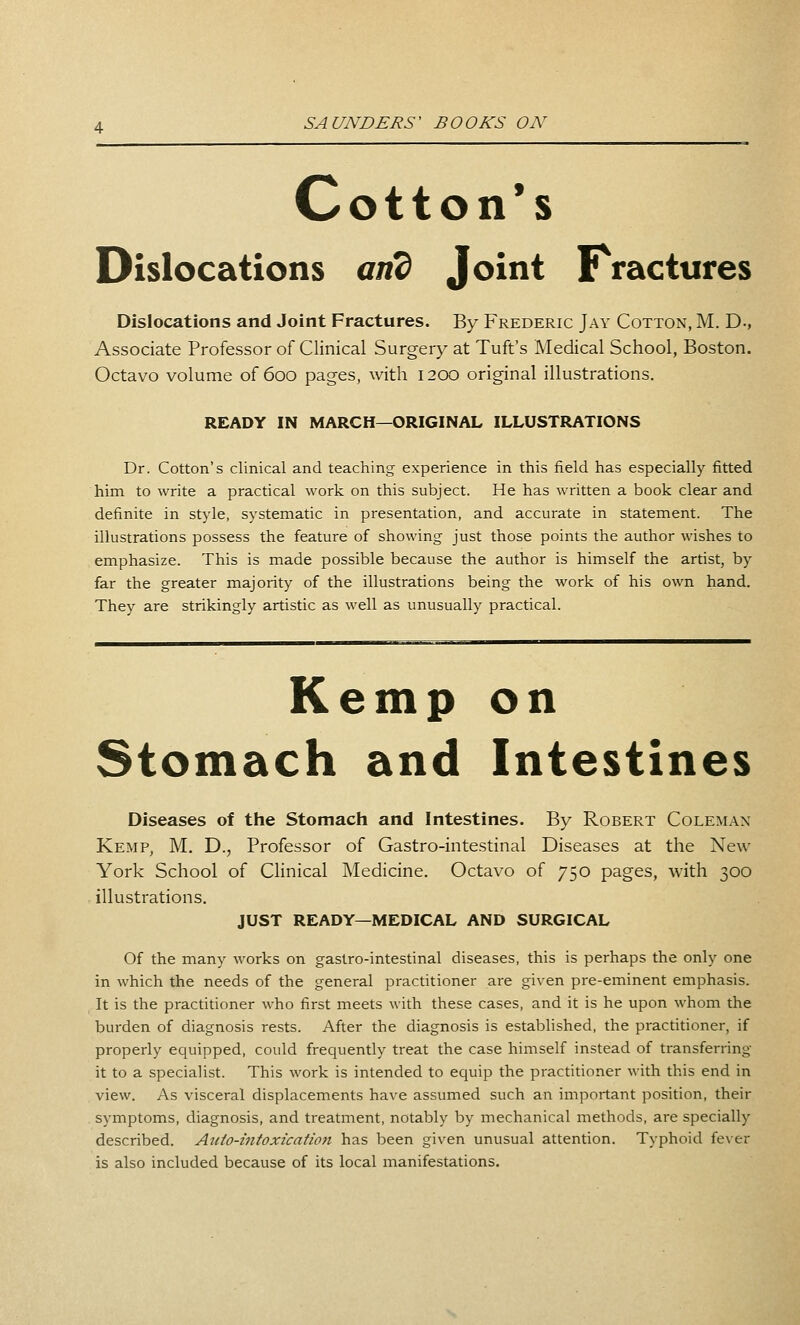 Cotton's Dislocations and Joint Fractures Dislocations and Joint Fractures. By Frederic Jay Cotton, M. D-, Associate Professor of Clinical Surgery at Tuft's Medical School, Boston. Octavo volume of 600 pages, with 1200 original illustrations. READY IN MARCH—ORIGINAL ILLUSTRATIONS Dr. Cotton's clinical and teaching experience in this field has especially fitted him to write a practical work on this subject. He has written a book clear and definite in style, systematic in presentation, and accurate in statement. The illustrations possess the feature of showing just those points the author wishes to emphasize. This is made possible because the author is himself the artist, by far the greater majority of the illustrations being the work of his own hand. They are strikingly artistic as well as unusually practical. Kemp on Stomach and Intestines Diseases of the Stomach and Intestines. By Robert Coleman Kemp, M. D., Professor of Gastro-intestinal Diseases at the New York School of Clinical Medicine. Octavo of 750 pages, with 300 illustrations. JUST READY—MEDICAL AND SURGICAL Of the many works on gastro-intestinal diseases, this is perhaps the only one in which the needs of the general practitioner are given pre-eminent emphasis. It is the practitioner who first meets with these cases, and it is he upon whom the burden of diagnosis rests. After the diagnosis is established, the practitioner, if properly equipped, could frequently treat the case himself instead of transferring it to a specialist. This work is intended to equip the practitioner with this end in view. As visceral displacements have assumed such an important position, their symptoms, diagnosis, and treatment, notably by mechanical methods, are specially described. Aiito-intoxication has been given unusual attention. Typhoid fever is also included because of its local manifestations.