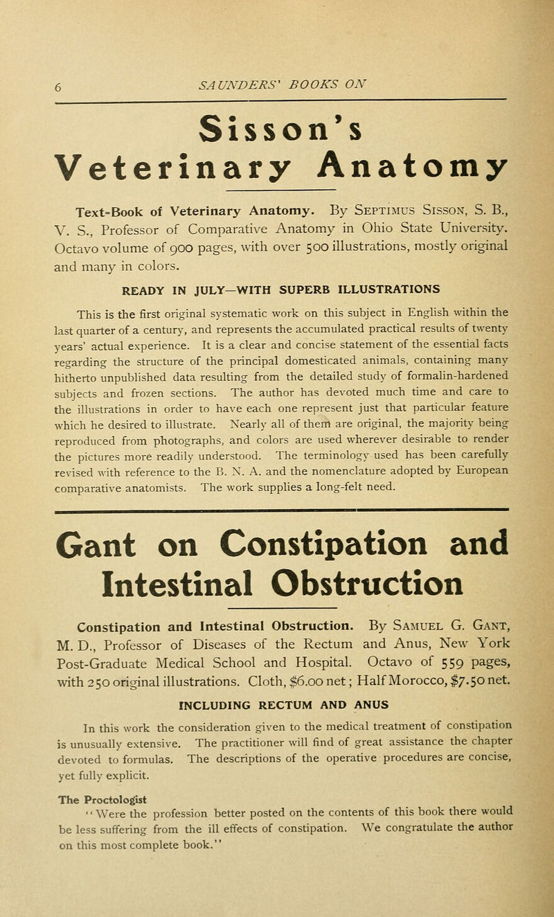 Sisson*s Veterinary Anatomy Text=Book of Veterinary Anatomy. By Septimus Sisson, S. B., V. S., Professor of Comparative Anatomy in Ohio State University. Octavo volume of 900 pages, with over 500 illustrations, mostly original and many in colors. READY IN JULY—WITH SUPERB ILLUSTRATIONS This is the first original systematic work on this subject in EngHsh within the last quarter of a century, and represents the accumulated practical results of twenty years' actual experience. It is a clear and concise statement of the essential facts regarding the structure of the principal domesticated animals, containing many hitherto unpublished data resulting from the detailed study of formalin-hardened subjects and frozen sections. The author has devoted much time and care to the illustrations in order to have each one represent just that particular feature which he desired to illustrate. Nearly all of them are original, the majority being reproduced from photographs, and colors are used wherever desirable to render the pictures more readily understood. The terminology used has been carefully revised with reference to the B. X. A. and the nomenclature adopted by European comparative anatomists. The work supplies a long-felt need. Gant on Constipation and Intestinal Obstruction Constipation and Intestinal Obstruction. By Samuel G. Gant, M. D., Professor of Diseases of the Rectum and Anus, New York Post-Graduate Medical School and Hospital. Octavo of 559 pages, with 250 original illustrations. Cloth, $6.00 net; Half Morocco, $7.50 net. INCLUDING RECTUM AND ANUS In this work the consideration given to the medical treatment of constipation is unusually extensive. The practitioner will find of great assistance the chapter devoted to formulas. The descriptions of the operative procedures are concise, yet fully explicit. The Proctologist Were the profession better posted on the contents of this book there would be less suffering from the ill effects of constipation. We congratulate the author on this most complete book.