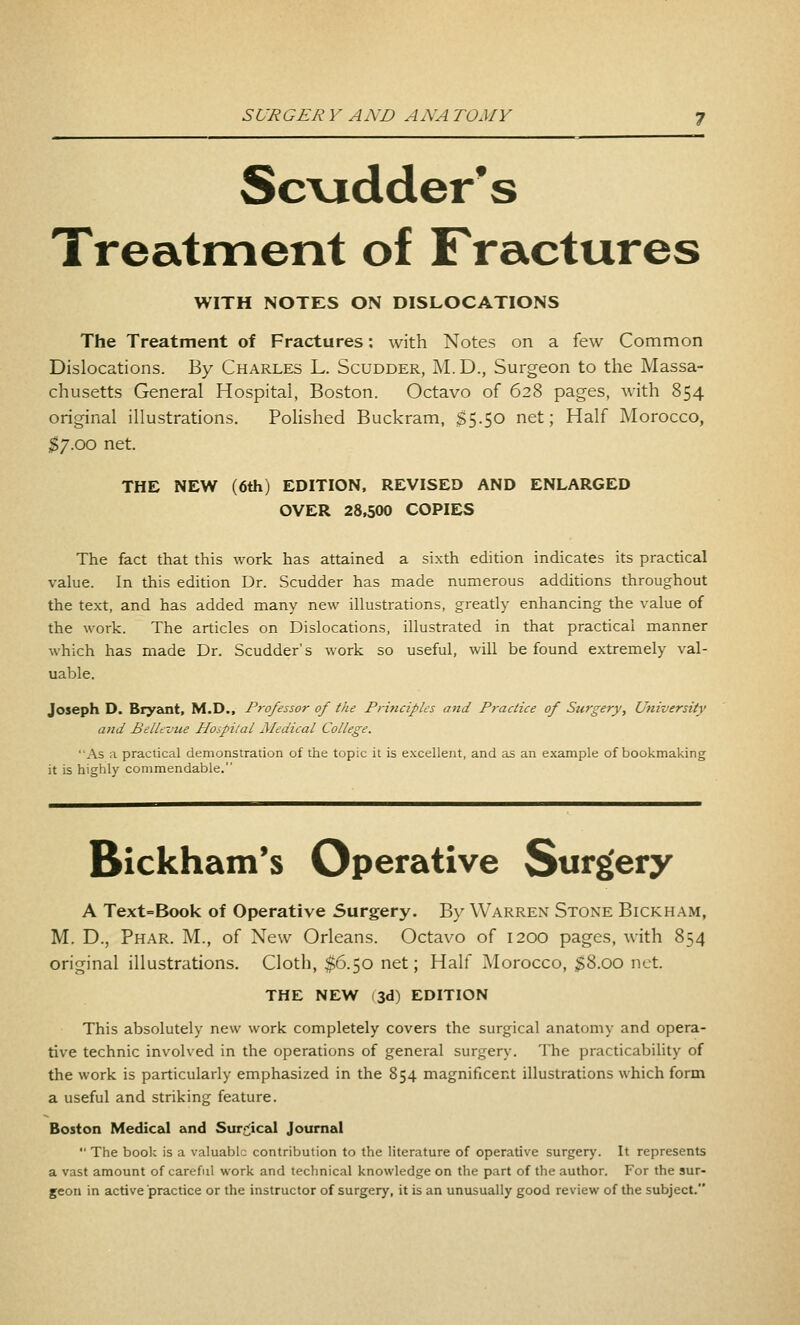 Scvidders Treatment of Fractures WITH NOTES ON DISLOCATIONS The Treatment of Fractures: with Notes on a few Common Dislocations. By Charles L. Scudder, M.D., Surgeon to the Massa- chusetts General Hospital, Boston. Octavo of 628 pages, with 854 original illustrations. Pohshed Buckram, $5.50 net; Half Morocco, ;^7.oo net. THE NEW (6th) EDITION. REVISED AND ENLARGED OVER 28,500 COPIES The fact that this work has attained a sixth edition indicates its practical value. In this edition Dr. Scudder has made numerous additions throughout the text, and has added many new illustrations, greatly enhancing the value of the work. The articles on Dislocations, illustrated in that practical manner which has made Dr. Scudder's work so useful, will be found extremely val- uable. Joseph D. Bryaoit, M.D., Professor of the Principles and Pi'actice of Surgery, University and Bellevue Hospital Medical College. As a practical demonstration of the topic it is excellent, and as an example of bookmaking it is highly commendable. Bickham's Operative Surgery A Text=Book of Operative Surgery. By Warren Stone Bickham, M. D., Phar. M., of New Orleans. Octavo of 1200 pages, with 854 original illustrations. Cloth, $6.50 net; Half Morocco, ^$8.00 net. THE NEW (3d) EDITION This absolutely new work completely covers the surgical anatomy and opera- tive technic involved in the operations of general surgery. The practicability of the work is particularly emphasized in the 854 magnificent illustrations which form a useful and striking feature. Boston Medical and Sur^^ical Journal The book is a valuable contribution to the literature of operative surgery. It represents a vast amount of careful work and technical knowledge on the part of the author. For the sur- geon in active practice or the instructor of surgery, it is an unusually good review of the subject.