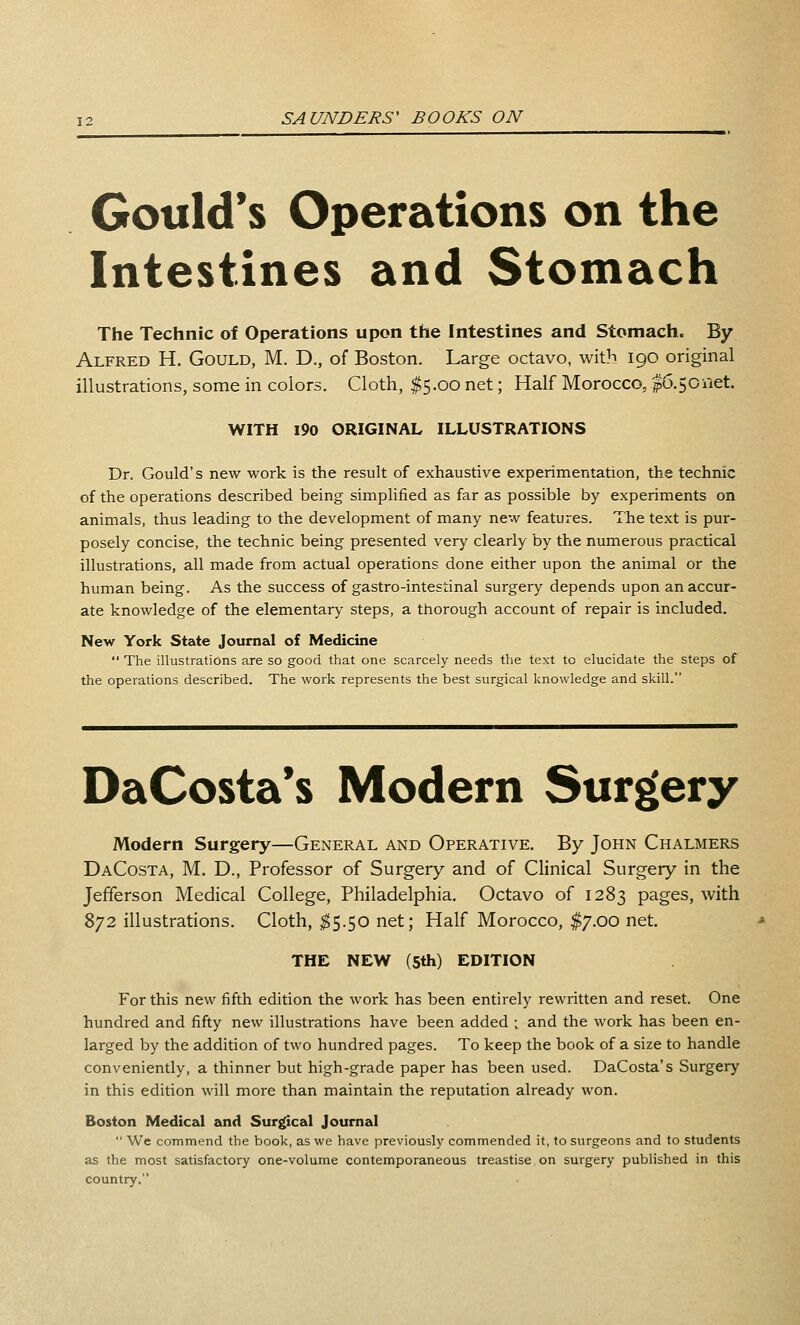 Gould's Operations on the Intestines and Stomach The Technic of Operations upon the Intestines and Stomach. By Alfred H. Gould, M. D., of Boston. Large octavo, with 190 original illustrations, some in colors. Cloth, $5.00 net; Half Morocco, |6.5Ciiet. WITH 190 ORIGINAL ILLUSTRATIONS Dr. Gould's new work is the result of exhaustive experimentation, the technic of the operations described being simpHfied as far as possible by experiments on animals, thus leading to the development of many new features. The text is pur- posely concise, the technic being presented very clearly by the numerous practical illustrations, all made from actual operations done either upon the animal or the human being. As the success of gastro-intestinal surgery depends upon an accur- ate knowledge of the elementary steps, a thorough account of repair is included. New York State Journal of Medicine The illustrations are so good that one scarcely needs the text to elucidate the steps of the operations described. The work represents the best surgical knowledge and skill. DaCosta*s Modern Surgery Modern Surgery—General and Operative. By John Chalmers DaCosta, M. D., Professor of Surgery and of Clinical Surgery in the Jefferson Medical College, Philadelphia. Octavo of 1283 pages, with 872 illustrations. Cloth, ^5.50 net; Half Morocco, $7.00 net. THE NEW (5th) EDITION For this new fifth edition the work has been entirely rewritten and reset. One hundred and fifty new illustrations have been added ; and the work has been en- larged by the addition of two hundred pages. To keep the book of a size to handle conveniently, a thinner but high-grade paper has been used. DaCosta's Surgery in this edition will more than maintain the reputation already won. Boston Medical and Surgical Journal We commend the book, as we have previously commended it, to surgeons and to students as the most satisfactory one-volume contemporaneous treastise on surgery published in this country.